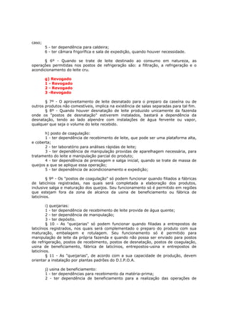 caso;
        5 - ter dependência para caldeira;
        6 - ter câmara frigorífica e sala de expedição, quando houver necessidade.

       § 6º - Quando se trate de leite destinado ao consumo em natureza, as
operações permitidas nos postos de refrigeração são: a filtração, a refrigeração e o
acondicionamento do leite cru.

        g) Revogado
        1 - Revogado
        2 - Revogado
        3 -Revogado

       § 7º - O aproveitamento de leite desnatado para o preparo da caseína ou de
outros produtos não comestíveis, implica na existência de salas separadas para tal fim.
       § 8º - Quando houver desnatação de leite produzido unicamente da fazenda
onde os "postos de desnatação" estiverem instalados, bastará a dependência da
desnatação, tendo ao lado alpendre com instalações de água fervente ou vapor,
qualquer que seja o volume do leite recebido.

       h) posto de coagulação:
       1 - ter dependência de recebimento de leite, que pode ser uma plataforma alta,
e coberta;
       2 - ter laboratório para análises rápidas de leite;
       3 - ter dependência de manipulação providas de aparelhagem necessária, para
tratamento do leite e manipulação parcial do produto;
       4 - ter dependência de prensagem e salga inicial, quando se trate de massa de
queijos a que se aplique essa operação;
       5 - ter dependência de acondicionamento e expedição;

         § 9º - Os "postos de coagulação" só podem funcionar quando filiados a fábricas
de laticínios registradas, nas quais será completada a elaboração dos produtos,
inclusive salga e maturação dos queijos. Seu funcionamento só é permitido em regiões
que estejam fora da zona de alcance da usina de beneficiamento ou fábrica de
laticínios.

         i) queijarias:
         1 - ter dependência de recebimento de leite provida de água quente;
         2 - ter dependência de manipulação;
         3 - ter depósito.
         § 10 - As "queijarias" só podem funcionar quando filiadas a entrepostos de
laticínios registrados, nos quais será complementado o preparo do produto com sua
maturação, embalagem e rotulagem. Seu funcionamento só é permitido para
manipulação de leite da própria fazenda e quando não possa ser enviado para postos
de refrigeração, postos de recebimento, postos de desnatação, postos de coagulação,
usina de beneficiamento, fábrica de laticínios, entrepostos-usina e entrepostos de
laticínios.
         § 11 - As "queijarias", de acordo com a sua capacidade de produção, devem
orientar a instalação por plantas padrões do D.I.P.O.A.

        j) usina de beneficiamento:
        1 - ter dependências para recebimento da matéria-prima;
        2 - ter dependência de beneficiamento para a realização das operações de
 