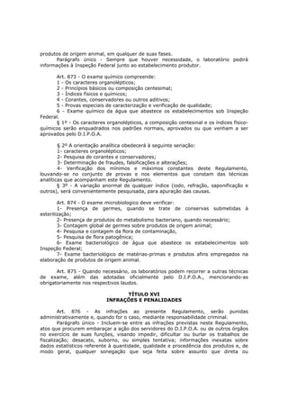 produtos de origem animal, em qualquer de suas fases.
      Parágrafo único - Sempre que houver necessidade, o laboratório pedirá
informações à Inspeção Federal junto ao estabelecimento produtor.

      Art. 873 - O exame químico compreende:
      1 - Os caracteres organolépticos;
      2 - Princípios básicos ou composição centesimal;
      3 - Índices físicos e químicos;
      4 - Corantes, conservadores ou outros aditivos;
      5 - Provas especiais de caracterização e verificação de qualidade;
      6 - Exame químico da água que abastece os estabelecimentos sob Inspeção
Federal.
      § 1º - Os caracteres organolépticos, a composição centesinal e os índices físico-
químicos serão enquadrados nos padrões normais, aprovados ou que venham a ser
aprovados pelo D.I.P.O.A.

        § 2º A orientação analítica obedecerá à seguinte seriação:
        1- caracteres organolépticos;
        2- Pesquisa de corantes e conservadores;
        3- Determinação de fraudes, falsificações e alterações;
        4- Verificação dos mínimos e máximos constantes deste Regulamento,
louvando-se no conjunto de provas e nos elementos que constam das técnicas
analíticas que acompanham este Regulamento.
        § 3º - A variação anormal de qualquer índice (iodo, refração, saponificação e
outros), será convenientemente pesquisada, para apuração das causas.

        Art. 874 - O exame microbiologico deve verificar:
        1- Presença de germes, quando se trate de conservas submetidas à
esterilização;
        2- Presença de produtos do metabolismo bacteriano, quando necessário;
        3- Contagem global de germes sobre produtos de origem animal;
        4- Pesquisa e contagem da flora de contaminação,
        5- Pesquisa de flora patogênica;
        6- Exame bacteriológico de água que abastece os estabelecimentos sob
Inspeção Federal;
        7- Exame bacteriológico de matérias-primas e produtos afins empregados na
elaboração de produtos de origem animal.

       Art. 875 - Quando necessário, os laboratórios podem recorrer a outras técnicas
de exame, além das adotadas oficialmente pelo D.I.P.O.A., mencionando-as
obrigatoriamente nos respectivos laudos.

                                 TÍTULO XVI
                           INFRAÇÕES E PENALIDADES

        Art. 876 - As infrações ao presente Regulamento, serão punidas
administrativamente e, quando for o caso, mediante responsabilidade criminal.
        Parágrafo único - Incluem-se entre as infrações previstas neste Regulamento,
atos que procurem embaraçar a ação dos servidores do D.I.P.O.A. ou de outros órgãos
no exercício de suas funções, visando impedir, dificultar ou burlar os trabalhos de
fiscalização; desacato, suborno, ou simples tentativa; informações inexatas sobre
dados estatísticos referente à quantidade, qualidade e procedência dos produtos e, de
modo geral, qualquer sonegação que seja feita sobre assunto que direta ou
 