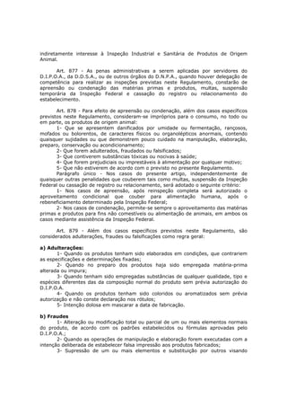 indiretamente interesse à Inspeção Industrial e Sanitária de Produtos de Origem
Animal.

       Art. 877 - As penas administrativas a serem aplicadas por servidores do
D.I.P.O.A., da D.D.S.A., ou de outros órgãos do D.N.P.A., quando houver delegação de
competência para realizar as inspeções previstas neste Regulamento, constarão de
apreensão ou condenação das matérias primas e produtos, multas, suspensão
temporária da Inspeção Federal e cassação do registro ou relacionamento do
estabelecimento.

       Art. 878 - Para efeito de apreensão ou condenação, além dos casos específicos
previstos neste Regulamento, consideram-se impróprios para o consumo, no todo ou
em parte, os produtos de origem animal:
       1- Que se apresentem danificados por umidade ou fermentação, rançosos,
mofados ou bolorentos, de caracteres físicos ou organolépticos anormais, contendo
quaisquer sujidades ou que demonstrem pouco cuidado na manipulação, elaboração,
preparo, conservação ou acondicionamento;
       2- Que forem adulterados, fraudados ou falsificados;
       3- Que contiverem substâncias tóxicas ou nocivas à saúde;
       4- Que forem prejudiciais ou imprestáveis à alimentação por qualquer motivo;
       5- Que não estiverem de acordo com o previsto no presente Regulamento.
       Parágrafo único - Nos casos do presente artigo, independentemente de
quaisquer outras penalidades que couberem tais como multas, suspensão da Inspeção
Federal ou cassação de registro ou relacionamento, será adotado o seguinte critério:
       1- Nos casos de apreensão, após reinspeção completa será autorizado o
aproveitamento condicional que couber para alimentação humana, após o
rebeneficiamento determinado pela Inspeção Federal;
       2- Nos casos de condenação, permite-se sempre o aproveitamento das matérias
primas e produtos para fins não comestíveis ou alimentação de animais, em ambos os
casos mediante assistência da Inspeção Federal.

       Art. 879 - Além dos casos específicos previstos neste Regulamento, são
considerados adulterações, fraudes ou falsificações como regra geral:

a) Adulterações:
       1- Quando os produtos tenham sido elaborados em condições, que contrariem
as especificações e determinações fixadas;
       2- Quando no preparo dos produtos haja sido empregada matéria-prima
alterada ou impura;
       3- Quando tenham sido empregadas substâncias de qualquer qualidade, tipo e
espécies diferentes das da composição normal do produto sem prévia autorização do
D.I.P.O.A.
       4- Quando os produtos tenham sido coloridos ou aromatizados sem prévia
autorização e não conste declaração nos rótulos;
       5- Intenção dolosa em mascarar a data de fabricação.

b) Fraudes
       1- Alteração ou modificação total ou parcial de um ou mais elementos normais
do produto, de acordo com os padrões estabelecidos ou fórmulas aprovadas pelo
D.I.P.O.A.;
       2- Quando as operações de manipulação e elaboração forem executadas com a
intenção deliberada de estabelecer falsa impressão aos produtos fabricados;
       3- Supressão de um ou mais elementos e substituição por outros visando
 