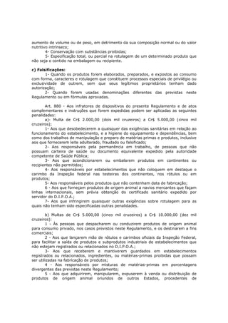 aumento de volume ou de peso, em detrimento da sua composição normal ou do valor
nutritivo intrínseco;
        4- Conservação com substâncias proibidas;
        5- Especificação total, ou parcial na rotulagem de um determinado produto que
não seja o contido na embalagem ou recipiente.

c) Falsificações:
       1- Quando os produtos forem elaborados, preparados, e expostos ao consumo
com forma, caracteres e rotulagem que constituem processos especiais de privilégio ou
exclusividade de outrem, sem que seus legítimos proprietários tenham dado
autorização;
       2- Quando forem usadas denominações diferentes das previstas neste
Regulamento ou em fórmulas aprovadas.

       Art. 880 - Aos infratores de dispositivos do presente Regulamento e de atos
complementares e instruções que forem expedidas podem ser aplicadas as seguintes
penalidades:
       a)- Multa de Cr$ 2.000,00 (dois mil cruzeiros) a Cr$ 5.000,00 (cinco mil
cruzeiros);
       1- Aos que desobedecerem a quaisquer das exigências sanitárias em relação ao
funcionamento do estabelecimento, e a higiene do equipamento e dependências, bem
como dos trabalhos de manipulação e preparo de matérias primas e produtos, inclusive
aos que fornecerem leite adulterado, fraudado ou falsificado;
       2- Aos responsáveis pela permanência em trabalho, de pessoas que não
possuam carteira de saúde ou documento equivalente expedido pela autoridade
competente de Saúde Pública;
       3- Aos que acondicionarem ou embalarem produtos em continentes ou
recipientes não permitidos;
       4- Aos responsáveis por estabelecimentos que não coloquem em destaque o
carimbo da Inspeção federal nas testeiras dos continentes, nos rótulos ou em
produtos;
       5- Aos responsáveis pelos produtos que não contenham data de fabricação;
       6 - Aos que forneçam produtos de origem animal a navios mercantes que façam
linhas internacionais, sem prévia obtenção do certificado sanitário expedido por
servidor do D.I.P.O.A.;
       7- Aos que infringirem quaisquer outras exigências sobre rotulagem para as
quais não tenham sido especificadas outras penalidades.

        b) Multas de Cr$ 5.000,00 (cinco mil cruzeiros) a Cr$ 10.000,00 (dez mil
cruzeiros):
        1 - Às pessoas que despacharem ou conduzirem produtos de origem animal
para consumo privado, nos casos previstos neste Regulamento, e os destinarem a fins
comerciais;
        2 - Aos que lançarem mão de rótulos e carimbos oficiais da Inspeção Federal,
para facilitar a saída de produtos e subprodutos industriais de estabelecimentos que
não estejam registrados ou relacionados no D.I.P.O.A.;
        3- Aos que receberem e mantiverem guardados em estabelecimentos
registrados ou relacionados, ingredientes, ou matérias-primas proibidas que possam
ser utilizadas na fabricação de produtos;
        4 - Aos responsáveis por misturas de matérias-primas em porcentagens
divergentes das previstas neste Regulamento;
        5 - Aos que adquirirem, manipularem, expuserem à venda ou distribuição de
produtos de origem animal oriundos de outros Estados, procedentes de
 