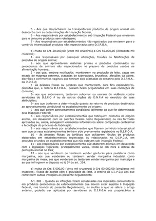 5 - Aos que despacharem ou transportarem produtos de origem animal em
desacordo com as determinações da Inspeção Federal;
       6 - Aos responsáveis por estabelecimentos sob Inspeção Federal que enviarem
para o consumo produtos sem rotulagem;
       7 - Aos responsáveis por estabelecimentos não registrados que enviarem para o
comércio interestadual produtos não inspecionados pelo D.I.P.O.A.

        d) multa de Cr$ 20.000,00 (vinte mil cruzeiros) a Cr$ 50.000,00 (cincoenta mil
cruzeiros):
        1- aos responsáveis por quaisquer alterações, fraudes ou falsificações de
produtos de origem animal;
        2- aos que aproveitarem matérias primas e produtos condenados ou
procedentes de animais não inspecionados no preparo de produtos usados na
alimentação humana;
        3 - aos que, embora notificados, mantiverem na produção de leite, vacas em
estado de magreza extrema, atacadas de tuberculose, brucelose, afecções da úbere,
diarréias e corrimentos vaginais que tenham sido afastadas do rebanho pelo D.I.P.0.A .
ou D.D.S.A;
        4- às pessoas físicas ou jurídicas que mantiverem, para fins especulativos,
produtos que, a critério D.I.P.0.A., possam ficam prejudicados em suas condições de
consumo;
        5- aos que subornarem, tentarem subornar ou usarem de violência contra
servidores do D.I.P.O A ou de outros órgãos do D.N.P.A no exercício de suas
atribuições;
        6- aos que burlarem a determinação quanto ao retorno de produtos destinados
ao aproveitamento condicional no estabelecimento de origem;
        7- aos que derem aproveitamento condicional diferente do que for determinado
pela Inspeção Federal;
        8 - aos responsáveis por estabelecimentos que fabriquem produtos de origem
animal, em desacordo com os padrões fixados neste Regulamento ou nas fórmulas
aprovadas ou, ainda, sonegarem elementos informativos sobre composição centesimal
e tecnologia do processo de fabricação;
        9 - aos responsáveis por estabelecimentos que fizerem comércio interestadual
sem que os seus estabelecimentos tenham sido previamente registrados no D.I.P.O A;
        10 - ás pessoas físicas ou jurídicas que utilizarem rótulos de produtos
elaborados em estabelecimentos registrados ou relacionados no D.I.P.0.A, em
produtos oriundos de estabelecimentos que não estejam sob Inspeção Federal;
        11 - aos responsáveis por estabelecimento que abaterem animais em desacordo
com a legislação vigorante, principalmente vacas, tendo-se em mira a defesa da
produção animal do País;
        12 - aos que venderem ou tentarem vender gorduras para pastelaria como
margarina, aos que venderem ou tentarem vender margarina industrial como
margarina de mesa, aos que venderem ou tentarem vender margarina por manteiga e
ao que infringirem o disposto no § 3º do art. 354.

       e) multa de Cr$ 5.000,00 (cinco mil cruzeiros) à Cr$ 50.000,00 (cinqüenta mil
cruzeiros), fixada de acordo com a gravidade da falta, a critério do D.I.P.0.A aos que
cometerem outras infrações ao presente Regulamento.

       Art. 881 - Quando as infrações forem constatadas nos mercados consumidores
em produtos procedentes de estabelecimentos que devem estar sujeitos à Inspeção
Federal, nos termos do presente Regulamento, as multas a que se refere o artigo
anterior, poderão ser aplicadas por servidores do D.I.P.0.A aos proprietários e
 