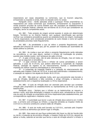 responsáveis por casas atacadistas ou comerciais, que os tiverem adquirido,
armazenado ou exposto à venda, tanto no atacado como no varejo.
       Parágrafo único - Serão aplicadas ainda a quaisquer firmas proprietárias ou
responsáveis por casas comerciais que receberem, armazenarem ou expuserem à
venda produtos oriundos de outros Estados que não procedem de estabelecimentos
sujeitos à Inspeção Federal, cabendo aos servidores do D.I.P.0.A que constatarem as
infrações, lavrar os competentes autos.

        Art. 882 - Todo produto de origem animal exposto à venda em determinado
Estado, Território ou no Distrito Federal, sem qualquer identificação que permita
verificar sua verdadeira procedência quanto ao estabelecimento de origem, localização
e firma responsável, será considerado procedente de outro Estado e como tal sujeito
às penalidades previstas neste Regulamento.

       Art. 883 - As penalidades a que se refere o presente Regulamento serão
aplicada sem prejuízo de outras que, por lei, possam ser impostas por autoridades de
saúde pública ou policiais.

       Art. 884 - As multas a que ser refere o presente Regulamento serão dobradas
na reincidência, e, em caso algum, isentam o infrator da inutilização do produto,
quando essa medida couber, nem tampouco de ação criminal.
       1º - A ação criminal cabe, não só pela natureza da infração, mas em todos os
casos que se seguirem á reincidência.
       2º - A ação criminal não exime o infrator de outras penalidades a serem
aplicadas, a juízo do D.I.P.0.A, que poderá determinar a suspensão da Inspeção
Federal, cassação do registro ou do relacionamento, ficando o estabelecimento
impedido de realizar comércio interestadual ou internacional.
       3º - A suspensão da Inspeção Federal e a cassação do relacionamento são
aplicadas pelo Inspetor Chefe da I.R.P.0.A, à qual está subordinado o estabelecimento;
a cassação do registro é de alçada do Diretor do D.I.P.0.A.

       Art. 885 - Não pode ser aplicada multa, sem que previamente seja lavrado o
auto de infração, detalhando a falta cometida, o artigo infringido, a natureza do
estabelecimento com a respectiva localização e a firma responsável.

       Art. 886 - O auto de infração deve ser assinado pelo servidor que constatar
infração pelo proprietário do estabelecimento ou representantes da firma e por duas
testemunhas.
       Parágrafo único - Sempre que o infrator ou as testemunhas se neguem a
assinar o auto, será feita declaração a respeito no próprio auto, remetendo-se uma das
vias do auto de infração ao proprietário da firma responsável pelo estabelecimento, por
correspondência registrada e mediante recibo.

       Art. 887 - A autoridade que lavrar o auto de infração deve extraí-lo em 3 (três)
vias: a primeira será entregue ao infrator, a segunda remetida ao Inspetor Chefe da
I.R.P.0.A e a terceira constituirá o próprio talão de infrações.

       Art. 888 - O auto de multa será lavrado na I.R.P.0.A., assinado pelo Inspetor
Chefe e conterá os elementos que deram lugar à infração.

        Art. 889 - Nos casos em que fique evidenciado não haver ou não ter havido dolo
ou má-fé, e tratando-se de primeira infração, o Inspetor Chefe da I.R.P.0.A, deixará de
aplicar a multa, cabendo ao servidor que lavrou o auto de infração advertir o infrator e
 
