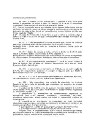 orientá-lo convenientemente.

        Art. 890 - O infrator um vez multado terá 72 (setenta e duas) horas para
efetuar o pagamento da multa e exibir ao servidor do D.I.P.0.A o competente
comprovante de recolhimento á repartição arrecadadora federal.
§1º - Quando a repartição federal arrecadadora estiver afastada da localidade onde se
verificou a infração, de maneira a não ser possível o recolhimento da multa dentro do
prazo previsto neste artigo, deverá ser concedido novo prazo, a juízo do servidor que
lavrou o auto de infração.
§ 2º - O prazo de 72 (setenta e duas) horas a que se refere o presente artigo é
contado a partir do dia e hora em que o infrator tenha sido notificado da lavratura do
auto de multa.

       Art. 891 - O não recolhimento da multa no prazo legal, implica na cobrança
executiva, promovida pela I.R.P.0.A, mediante a documentação existente.
Parágrafo único - Neste caso pode ser suspensa a Inspeção Federal junto ao
estabelecimento.

       Art. 892 - Depois de aplicada a multa, somente o Diretor do D.I.P.0.A pode
relevá-la, mediante pedido fundamentado da firma responsável.
Parágrafo único - O pedido de reconsideração da multa deve ser sempre acompanhado
do comprovante de seu recolhimento á repartição arrecadadora federal competente.

       Art. 893 - A responsabilidade dos servidores do D.I.P.0.A, no que diz respeito á
falta de punição das infrações do presente Regulamento, será apurada pelos
Inspetores Chefes da I.R.P.0.A.

       Art. 894 - A convivência de servidores do D.I.P.0.A ou de outro órgão do
D.N.P.A, em irregularidades passíveis de punição, é regulada pelo que dispõe o
Estatuto dos Funcionários Civis da União.

       Art. 895 - O D.I.P.0.A pode divulgar pela imprensa as penalidades aplicadas,
declarando nome do infrator, natureza e sede do estabelecimento.

        Art. 896 - São responsáveis pela infração às disposições do presente
Regulamento, para efeito de aplicação das penalidades nele previstas, as pessoas
físicas ou jurídicas:
        1- produtores de matéria-prima de qualquer natureza, aplicável à indústria
animal desde a fonte de origem, até o recebimento nos estabelecimentos registrados
ou relacionados no D.I.P.O.A;
        2- proprietários ou arrendatários de estabelecimentos registrados ou
relacionados onde forem recebidos, manipulados, transformados, elaborados,
preparados, conservados, acondicionados, distribuídos ou despachados produtos de
origem animal;
        3- proprietários ou arrendatários ou responsáveis por casas comerciais
atacadistas, exportadoras ou varejistas que receberem, armazenarem, venderem ou
despacharem produtos de origem animal;
        4- que expuserem á venda, em qualquer parte, produtos de origem animal;
        5- que despacharem ou transportarem produtos de origem animal.
        Parágrafo único - A responsabilidade a que se refere o presente artigo abrange
as infrações cometidas por quaisquer empregados ou prepostos das pessoas físicas ou
jurídicas que explorar a indústria dos produtos de origem animal.
 