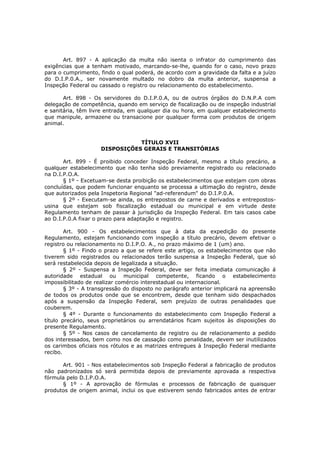 Art. 897 - A aplicação da multa não isenta o infrator do cumprimento das
exigências que a tenham motivado, marcando-se-lhe, quando for o caso, novo prazo
para o cumprimento, findo o qual poderá, de acordo com a gravidade da falta e a juízo
do D.I.P.0.A., ser novamente multado no dobro da multa anterior, suspensa a
Inspeção Federal ou cassado o registro ou relacionamento do estabelecimento.

       Art. 898 - Os servidores do D.I.P.0.A, ou de outros órgãos do D.N.P.A com
delegação de competência, quando em serviço de fiscalização ou de inspeção industrial
e sanitária, têm livre entrada, em qualquer dia ou hora, em qualquer estabelecimento
que manipule, armazene ou transacione por qualquer forma com produtos de origem
animal.


                               TÍTULO XVII
                    DISPOSIÇÕES GERAIS E TRANSITÓRIAS

       Art. 899 - É proibido conceder Inspeção Federal, mesmo a título precário, a
qualquer estabelecimento que não tenha sido previamente registrado ou relacionado
na D.I.P.O.A.
       § 1º - Excetuam-se desta proibição os estabelecimentos que estejam com obras
concluídas, que podem funcionar enquanto se processa a ultimação do registro, desde
que autorizados pela Inspetoria Regional "ad-referendum" do D.I.P.0.A.
       § 2º - Executam-se ainda, os entrepostos de carne e derivados e entrepostos-
usina que estejam sob fiscalização estadual ou municipal e em virtude deste
Regulamento tenham de passar à jurisdição da Inspeção Federal. Em tais casos cabe
ao D.I.P.0.A fixar o prazo para adaptação e registro.

        Art. 900 - Os estabelecimentos que à data da expedição do presente
Regulamento, estejam funcionando com inspeção a título precário, devem efetivar o
registro ou relacionamento no D.I.P.O. A., no prazo máximo de 1 (um) ano.
        § 1º - Findo o prazo a que se refere este artigo, os estabelecimentos que não
tiverem sido registrados ou relacionados terão suspensa a Inspeção Federal, que só
será restabelecida depois de legalizada a situação.
        § 2º - Suspensa a Inspeção Federal, deve ser feita imediata comunicação á
autoridade estadual ou municipal competente, ficando o estabelecimento
impossibilitado de realizar comércio interestadual ou internacional.
        § 3º - A transgressão do disposto no parágrafo anterior implicará na apreensão
de todos os produtos onde que se encontrem, desde que tenham sido despachados
após a suspensão da Inspeção Federal, sem prejuízo de outras penalidades que
couberem.
        § 4º - Durante o funcionamento do estabelecimento com Inspeção Federal a
título precário, seus proprietários ou arrendatários ficam sujeitos às disposições do
presente Regulamento.
        § 5º - Nos casos de cancelamento de registro ou de relacionamento a pedido
dos interessados, bem como nos de cassação como penalidade, devem ser inutilizados
os carimbos oficiais nos rótulos e as matrizes entregues à Inspeção Federal mediante
recibo.

      Art. 901 - Nos estabelecimentos sob Inspeção Federal a fabricação de produtos
não padronizados só será permitida depois de previamente aprovada a respectiva
fórmula pelo D.I.P.O.A.
      § 1º - A aprovação de fórmulas e processos de fabricação de quaisquer
produtos de origem animal, inclui os que estiverem sendo fabricados antes de entrar
 
