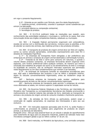 em vigor o presente Regulamento.

      § 2º - Entende-se por padrão e por fórmula, para fins deste Regulamento:
      1- matérias-primas, condimentos, corantes e quaisquer outras substâncias que
entrem na fabricação;
      2- princípios básicos ou composição centesimal;
      3- tecnologia do produto.

      Art. 902 - O D.I.P.0.A publicará todas as resoluções que expedir, para
conhecimento das autoridades estaduais e municipais e, conforme os casos, fará uma
comunicação direta aos órgãos competentes federais, estaduais ou municipais.

       Art. 903 - A Inspeção Federal permanente organizará com antecedência,
escalas de serviço com a distribuição dos servidores, inclusive para os plantões, a fim
de atender ao exame dos animais, das matérias-primas e dos produtos entrados.

       Art. 904 - O transporte de produtos de origem animal deve ser feito em vagões,
carros ou outros veículos apropriados, construídos expressamente para esse fim e
dotados de instalações frigoríficas.
       § 1º - As empresas de transportes ficam obrigadas a dar preferência aos
embarques de animais e produtos de origem animal destinados à alimentação humana.
       § 2º - Tratando-se de leite e carne para consumo em natureza, e quando o
volume desses produtos comportar, as empresas ferroviárias devem organizar trens
especiais, com horário preferencial sobre qualquer comboio, de maneira que entre a
conclusão dos trabalhos de preparo da carne ou do beneficiamento do leite e a entrega
na localidade de consumo, não se verifiquem intervalos superiores aos permitidos
neste Regulamento ou em atos complementares que venham a ser baixados.
       § 3º - As empresas de transporte tomarão as necessárias providências para
que, logo após o desembarque dos produtos a que se refere o parágrafo anterior,
sejam os veículos convenientemente higienizados, antes de receberem carga de
retorno.
       §4º - Nenhuma empresa de transporte pode receber vasilhame para
acondicionamento de leite se não estiver convenientemente higienizado.
       §5º - Nenhuma empresa de transporte pode permitir o embarque de animais
vivos destinados ao abate, em número superior à capacidade normal do veículo.

       Art. 905 - Os Governos Federal, Estaduais e dos Territórios, por intermédio do
Ministério dos Transportes ou correspondentes Secretarias dos Estados promoverão o
melhoramento do material rodante das estradas de ferro, destinado ao transporte de
animais e de produtos de origem animal de consumo imediato e facilmente perecíveis.

       Art. 906 - As estradas de ferro oficiais ou particulares, podem exigir a
construção de vagões apropriados, às expensas dos interessados e para seu uso
exclusivo.

       Art. 907 - Em instruções especiais aprovadas pelo D.I.P.O. A, serão fixados e
uniformizados os processos de análises para julgamento de produtos de origem
animal, e as técnicas de laboratório.
Parágrafo único - Até que seja possível fazer-se um estudo e adoção de aparelhamento
para tratamento de água para as pequenas indústrias, poderá ser tolerado maior teor
microbiana contagem global a que se refere a alínea "a" do art. 62.

      Art. 908 - Será instituída, no Ministério da Agricultura, uma comissão composta
 