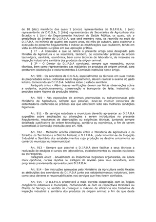 de 10 (dez) membros dos quais 5 (cinco) representantes do D.I.P.0.A, 1 (um)
representante da D.D.S.A, 3 (três) representantes de Secretarias de Agricultura dos
Estados e 1 (um) do Departamento Nacional de Saúde Pública, os quais, sob a
presidência do Diretor do D.I.P.0.A, que será membro nato, se reunirão na sede do
D.I.P.0.A, no mínimo de quatro em quatro anos, no mês de outubro, para examinar a
execução do presente Regulamento e indicar as modificações que couberem, tendo em
vista as dificuldades surgidas em sua aplicação prática.
       § 1º - A Comissão a que se refere o presente artigo será designado pelo
Ministro da Agricultura e se incumbirá, também, de recomendar práticas de ordem
tecnológica, sanitária, econômica, bem como técnicas de laboratório, de interesse na
inspeção industrial e sanitária dos produtos de origem animal.
       § 2º - O Diretor do D.I.P.0.A convidará, sempre que necessário, outros
técnicos, bem como representantes das indústrias de produtos de origem animal, para
prestarem colaboração e esclarecimentos à Comissão instituída neste artigo.

        Art. 909 - Os servidores da D.D.S.A, especialmente os técnicos em suas visitas
às propriedades rurais, indicadas neste Regulamento, devem realizar o exame do gado
leiteiro, fornecendo ao D.I.P.0.A. boletins sobre o estado sanitário.
        Parágrafo único - Além dessas verificações devem ser feitas observações sobre
a ordenha, acondicionamento, conservação e transporte de leite, instruindo os
produtos sobre higiene da produção leiteira.

       Art. 910 - Nas exposições de animais promovidas ou subvencionadas pelo
Ministério da Agricultura, sempre que possível, deve-se instituir concursos de
ordenhadores conferindo-se prêmios aos que obtiverem leite nas melhores condições
higiênicas.

       Art. 911 - Os serviços estaduais e municipais deverão apresentar ao D.I.P.0.A
sugestões sobre ampliações ou alterações a serem introduzidas no presente
Regulamento, resultantes de observações ou exigências técnicas, juntando sempre
detalhada justificativa de ordem tecnológica, sanitária ou econômica, a fim de serem
submetidas à Comissão instituída pelo art. 908.

       Art. 912 - Mediante acordo celebrado entre o Ministério da Agricultura e os
Estados, os Territórios e o Distrito Federal, o D.I.P.0.A., pode incumbir-se da Inspeção
Industrial e Sanitária dos estabelecimentos cuja produção se destine unicamente ao
comércio municipal ou intermunicipal.

       Art. 913 - Sempre que possível o D.I.P.0.A deve facilitar a seus técnicos a
realização de estágios e cursos em laboratórios, estabelecimentos ou escolas nacionais
ou estrangeiras.
       Parágrafo único - Anualmente as Inspetorias Regionais organizarão, na época
mais oportuna, cursos rápidos ou estágios de revisão para seus servidores, com
programas previamente aprovados pelo D.I.P.O.A.

        Art. 914 - Em instruções aprovadas pelo Ministério da Agricultura serão fixadas
as atribuições dos servidores do D.I.P.0.A junto aos estabelecimentos industriais, bem
como seus deveres e responsabilidades nos serviços que lhes forem confiados.

       Art. 915 - O D.I.P.0.A promoverá a mais estreita cooperação com os órgãos
congêneres estaduais e municipais, comunicando-se com os respectivos Diretores ou
Chefes de Serviço no sentido de conseguir o máximo de eficiência nos trabalhos de
inspeção industrial e sanitária dos produtos de origem animal, a fim de que desta
 