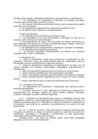 filtração, pasteurização, refrigeração, enlatamento, engarrafamento e capsulamento;
        3 - ter dependência de manipulação e fabricação de produtos derivados,
inclusive salga em maturação, quando for o caso;
        4 - ter câmaras frigoríficas permitindo-se tanques para congelamento quando
essa prática for autorizada;
        5 - ter dependências próprias para as máquinas de produção de frio;
        6 - ter depósito para vasilhame e utensílios diversos.

       k) fábrica de laticínios:
       1 - ter dependência para recebimento de matéria-prima;
       2 - ter dependência única para manipulação e fabricação de mais de um
produto, quando não houver contra-indicação;
       3 - ter dependências de salga e de maturação, em câmara subterrânea ou
semi-subterrânea de acordo com os tipos de queijos fabricados, dotadas, conforme o
caso de divisões para diferentes temperaturas;
       4 - ter dependência de acondicionamento, embalagem, rotulagem e expedição;
       5 - ter dependência para depósito de produtos;
       6 - ter câmaras frigoríficas obrigatoriamente nas fábricas que preparem
manteiga "extra" ou de "1ª qualidade";

        l) entreposto-usina:
        1 - dispor de dependência ampla para recebimento e classificação do leite
procedente, conforme o caso, de fazenda leiteira, posto de recebimento, posto de
refrigeração, usina de beneficiamento ou fábrica de laticínios;
        2 - dispor de dependências necessárias ao beneficiamento do leite a fim de
realizar operações de filtração, pasteurização, refrigeração, engarrafamento e
capsulamento;
        3 - dispor de dependência apropriada para enchimento de carros-tanque;
        4 - possuir câmaras frigoríficas para leite engarrafado e em latões;
        5 - possuir dependências adequadas para desnatação e fabricação de manteiga;
        6 - possuir, facultativamente, dependências para o preparo de outros produtos
lácteos;
        7 - possuir dependências para o preparo de subprodutos não comestíveis;

      m) - entreposto de laticínios:
      1 - ter dependências de recebimento e classificação das matérias-primas e
produtos semifabricados;
      2 - ter ainda, quando for o caso, dependências próprias para enlatamento e
empacotamento de manteiga, preparo de queijo fundido, limpeza, maturação,
secagem, embalagem de queijo e câmaras frigoríficas.

       § 12 - Tratando-se de entreposto-usina, deve ter instalações mínimas para
recebimento, tratamento e distribuição diária de 100.000 (cem mil) litros de leite, em
cidades de população superior a 1.000.000 (um milhão) de habitantes, ressalvadas as
já existentes, que terão de se aparelhar convenientemente, de acordo com este
Regulamento.

       Art. 36 - a juízo do D.I.P.O.A., onde não existirem usinas de beneficiamento,
entreposto de laticínios ou fábrica de laticínios poderá ser permitido aos postos de
recebimento, desnatação e refrigeração o fornecimento de leite pasteurizado,
engarrafado, exclusivamente para consumo local.
       Parágrafo único - nos casos do presente artigo serão feitas adaptações
adequadas, nos termos deste Regulamento.
 
