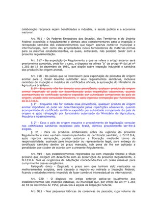 colaboração recíproca sejam beneficiadas a indústria, a saúde pública e a economia
nacional.

       Art. 916 - Os Poderes Executivos dos Estados, dos Territórios e do Distrito
Federal expedirão o Regulamento e demais atos complementares para a inspeção e
reinspeção sanitária dos estabelecimentos que façam apenas comércio municipal e
intermunicipal, bem como das propriedades rurais fornecedoras de matérias-primas
para os mesmos estabelecimentos, os quais, entretanto, não poderão colidir com a
presente regulamentação.

       Art. 917 - Na expedição do Regulamento a que se refere o artigo anterior será
previamente cumprido, onde for o caso, o disposto na alínea "b" do artigo 4º da Lei nº
1.283 de 18 de dezembro de 1950, que dispõe sobre inspeção industrial e sanitária
dos produtos de origem animal.

       Art. 918 - Os países que se interessem pela exportação de produtos de origem
animal para o Brasil deverão submeter seus regulamentos sanitários, inclusive
carimbos de inspeção e modelos de certificados oficiais, à aprovação do Ministério da
Agricultura brasileiro.
       § 1º - Enquanto não for tomada essa providência, qualquer produto de origem
animal importado só pode ser desembarcado pelas repartições aduaneiras, quando
acompanhado de certificado sanitário expedido por autoridade competente do país de
origem, visado pelo consulado brasileiro, e após rigorosa reinspeção por funcionários
do D.I.P.0.A.
       § 1o - Enquanto não for tomada essa providência, qualquer produto de origem
animal importado só pode ser desembaraçado pelas repartições aduaneiras, quando
acompanhado de certificado sanitário expedido por autoridade competente do país de
origem e após reinspeção por funcionário autorizado do Ministério da Agricultura,
Pecuária e Abastecimento.

        § 2o - Caso o país de origem requeira o procedimento de legalização consular
nos certificados sanitários expedidos pelo Brasil, idêntico procedimento ser-lhe-á
exigido.
        § 3º - Para os produtos embarcados antes da vigência do presente
Regulamento e caso venham desacompanhados de certificado sanitário, o D.I.P.0.A,
após rigorosa reinspeção, poderá autorizar a liberação mediante termo de
responsabilidade, assinado pelo importador ou representante legal, para entrega do
certificado sanitário dentro de prazo marcado, sob pena de lhe ser aplicada a
penalidade que couber de acordo com o presente Regulamento.

       Art. 919 - Aos estabelecimentos registrados ou com inspeção federal a título
precário que estejam em desacordo com as prescrições do presente Regulamento, o
D.I.P.0.A. fará as exigências de adaptação concedendo-lhes um prazo razoável para
cumprimento dessas exigências.
       Parágrafo único - Esgotado o prazo sem que tenham sido realizados os
melhoramentos exigidos, será cassado o registro ou retirada a Inspeção Federal,
ficando o estabelecimento impedido de fazer comércio interestadual ou internacional.

       Art. 920 - O disposto no artigo anterior aplica-se igualmente aos
estabelecimentos sob inspeção estadual, ou municipal que, por efeito da Lei nº 1.283
de 18 de dezembro de 1950, passarem à alçada da Inspeção Federal.

      Art. 921 - Nas pequenas fábricas de conservas de pescado, cujo volume de
 