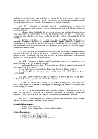 resíduos industrializáveis não justifique a instalação de aparelhagem para a sua
transformação, fica, a juízo do D.I.P.0.A., permitido o encaminhamento dessa matéria-
prima à estabelecimentos dotados de maquinário próprio à finalidade.

       Art. 922 - Enquanto se mantiver anormal o abastecimento de gênero de
primeira necessidade aos grandes centros populosos do país, a D.I.P.0.A adotará o
seguinte critério:
       1- não permitir a instalação de novas charqueadas ou outros estabelecimentos
que não façam aproveitamento integral da matéria-prima em toda a região geo-
econômica que abastece de carne verde os grandes centros populosos do Brasil
Central;
       2- permitir pelo prazo de 2 (dois) anos que os entrepostos de pescado e
fábricas de conservas de pescado, recebam pescado salgado e camarão salgado seco
resultante das atividades dos pescadores da região, mediante rigorosa inspeção no ato
do recebimento nos estabelecimentos, não podendo esses produtos constituir objeto
de comércio internacional.

       Art. 923 - O atual equipamento de pasteurização de usinas de beneficiamento
de leite localizadas no interior do país, a critério do D.I.P.0.A pode ser aceito como
pré-aquecedor, desde que funcione com eficiência e esteja provido de dispositivo de
registro da temperatura do pré-aquecimento.

       Art. 924 - Enquanto perdurarem as dificuldades de transporte ora existentes em
certas regiões, o D.I.P.0.A poderá permitir:
       1- pasteurização do leite tipo "C" em usinas do interior e sua remessa a granel
para os centros de consumo;
       2- pré-aquecimento e congelação desse tipo de leite e do tipo "magro";
       3- distribuição ao consumo com temperatura até 15ºC (quinze graus
centígrados).

        Art. 925 - Para cumprimento do que determina o item 5 da letra "c" do artigo
510, fica determinado o prazo máximo de 1 (um) ano.

       Art. 926 - A vista da atual situação da indústria manteigueira, pelo prazo de 2
(dois) anos pode ser tolerada a fabricação de manteiga de primeira qualidade sem
pasteurização do creme.

       Art. 927 - Em estabelecimento sob Inspeção Federal, a critério do D.I.P.0.A,
pode ser permitida a mistura de qualidades diferentes de manteiga, desde que
prevaleça, para classificação e rotulagem a do tipo inferior entrado na mistura.

       Art. 928 - Enquanto perdurar o estado incipiente da indústria de queijo "Minas"
toleram-se as seguintes variedades deste produto;

a) variedades frescais:
       1 - queijo Minas comum;
       2 - queijo Minas pasteurizado (de leite pasteurizado);

b) queijos curados
      1 - queijo Minas semiduro (tipo Serro);
      2 - queijo Minas duro (tipo Araxá);
      3 - queijo de coalho (tipo Nordeste brasileiro)
 