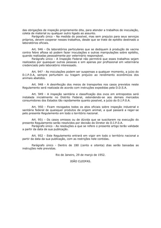 das obrigações de inspeção propriamente dita, para atender a trabalhos de inoculação,
coleta de material ou qualquer outro ligado ao assunto.
       Parágrafo único - Na medida do possível, mas sem prejuízo para seus serviços
próprios, devem cooperar nesses trabalhos, desde que se trate de epitélio destinado a
laboratórios oficiais.

       Art. 946 - Os laboratórios particulares que se dediquem à produção de vacina
contra febre aftosa só podem fazer inoculações e outras manipulações sobre epitélio,
quando realizadas pessoalmente por veterinário responsável.
       Parágrafo único - A Inspeção Federal não permitirá que esses trabalhos sejam
realizados por quaisquer outras pessoas e sim apenas por profissional em veterinária
credenciado pelo laboratório interessado.

       Art. 947 - As inoculações podem ser suspensas a qualquer momento, a juízo do
D.I.P.0.A, sempre perturbem ou tragam prejuízo ao rendimento econômicos dos
animais abatidos.

      Art. 948 - A desinfecção dos meios de transportes nos casos previstos neste
Regulamento será realizada de acordo com instruções expedidas pela D.D.S.A.

       Art. 949 - A inspeção sanitária e classificação dos ovos em entrepostos será
instalada inicialmente no Distrito Federal, estendendo-se aos demais mercados
consumidores dos Estados tão rapidamente quanto possível, a juízo do D.I.P.0.A.

       Art. 950 - Ficam revogados todos os atos oficiais sobre inspeção industrial e
sanitária federal de quaisquer produtos de origem animal, a qual passará a reger-se
pelo presente Regulamento em todo o território nacional.

        Art. 951 - Os casos omissos ou de dúvida que se suscitarem na execução do
presente Regulamento serão resolvidos por decisão do Diretor do D.I.P.0.A.
        Parágrafo único - As resoluções a que se refere o presente artigo terão validade
a partir da data de sua publicação.

        Art. 952 - Este Regulamento entrará em vigor em todo o território nacional a
partir da data da sua publicação, com as restrições nele contidas.

       Parágrafo único - Dentro de 180 (cento e oitenta) dias serão baixadas as
instruções nele previstas.

                         Rio de Janeiro, 29 de março de 1952.

                                   JOÃO CLEOFAS.
 