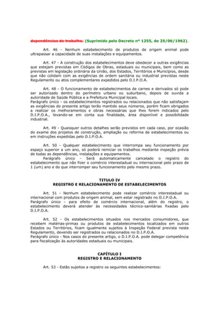 dependências de trabalho. (Suprimido pelo Decreto nº 1255, de 25/06/1962).

       Art. 46 - Nenhum estabelecimento de produtos de origem animal pode
ultrapassar a capacidade de suas instalações e equipamentos.

       Art. 47 - A construção dos estabelecimentos deve obedecer a outras exigências
que estejam previstas em Códigos de Obras, estaduais ou municipais, bem como as
previstas em legislação ordinária da União, dos Estados, Territórios e Municípios, desde
que não colidam com as exigências de ordem sanitária ou industrial previstas neste
Regulamento ou atos complementares expedidos pelo D.I.P.O.A.

       Art. 48 - O funcionamento de estabelecimentos de carnes e derivados só pode
ser autorizado dentro do perímetro urbano ou suburbano, depois de ouvida a
autoridade de Saúde Pública e a Prefeitura Municipal locais.
Parágrafo único - os estabelecimentos registrados ou relacionados que não satisfaçam
as exigências do presente artigo terão mantido seus números, porém ficam obrigados
a realizar os melhoramentos e obras necessárias que lhes forem indicados pelo
D.I.P.O.A., levando-se em conta sua finalidade, área disponível e possibilidade
industrial.

      Art. 49 - Quaisquer outros detalhes serão previstos em cada caso, por ocasião
do exame dos projetos de construção, ampliação ou reforma de estabelecimentos ou
em instruções expedidas pelo D.I.P.O.A.

       Art. 50 - Qualquer estabelecimento que interrompa seu funcionamento por
espaço superior a um ano, só poderá reiniciar os trabalhos mediante inspeção prévia
de todas as dependências, instalações e equipamentos.
       Parágrafo único - Será automaticamente cancelado o registro do
estabelecimento que não fizer o comércio interestadual ou internacional pelo prazo de
1 (um) ano e do que interromper seu funcionamento pelo mesmo prazo.


                               TITULO IV
            REGISTRO E RELACIONAMENTO DE ESTABELECIMENTOS

       Art. 51 - Nenhum estabelecimento pode realizar comércio interestadual ou
internacional com produtos de origem animal, sem estar registrado no D.I.P.O.A.
Parágrafo único - para efeito de comércio internacional, além do registro, o
estabelecimento deverá atender às necessidades técnico-sanitárias fixadas pelo
D.I.P.O.A.

        Art. 52 - Os estabelecimentos situados nos mercados consumidores, que
recebem matérias-primas ou produtos de estabelecimentos localizados em outros
Estados ou Territórios, ficam igualmente sujeitos à Inspeção Federal prevista neste
Regulamento, devendo ser registrados ou relacionados no D.I.P.O.A.
Parágrafo único - Nos casos do presente artigo, o D.I.P.O.A. pode delegar competência
para fiscalização às autoridades estaduais ou municipais.


                                  CAPÍTULO I
                          REGISTRO E RELACIONAMENTO

       Art. 53 - Estão sujeitos a registro os seguintes estabelecimentos:
 