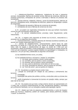 1 - matadouros-frigoríficos, matadouros, matadouros de aves e pequenos
animais, charqueadas, fábricas de produtos suínos, fábricas de conservas, fábricas de
produtos gordurosos, entrepostos de carnes e derivados e fábricas de produtos não
comestíveis;
        2 - granjas leiteiras, estábulos, leiteiros, usinas de beneficiamento, fábricas de
laticínios, entrepostos-usina, entrepostos de laticínios, postos de refrigeração e postos
de coagulação.
        3 - entrepostos de pescado e fábricas de conservas de pescado;
        4 - entrepostos de ovos e fábricas de conservas de ovos;

       § 1º - só podem ser registrados entrepostos de ovos que tenham movimento
mínimo de 500 (quinhentas) dúzias por dia.
       § 2º - os demais estabelecimentos previstos neste Regulamento serão
relacionados.

       Art. 54 - o registro será requerido ao Diretor do D.I.P.O.A., instruindo-se o
processo com os seguintes documentos:
       1 - memorial descritivo, contendo informes de interesse econômico-sanitário, de
acordo com modelo organizado pelo D.I.P.O.A.
       2 - plantas do estabelecimento, compreendendo: planta baixa de cada
pavimento na escala de 1:100 (um por cem), planta de situação, contendo detalhes
sobre rede de esgoto e abastecimento de água na escala de 1:500 (um por
quinhentos); planta da fachada e cortes longitudinal e transversal na escala mínima de
1:50 (um por cinqüenta); quando exigidos detalhes de aparelhagem e instalações, na
escala de 1:10 (um por dez), obedecidas as seguintes convenções:

       a) nos estabelecimentos novos, cor preta;

       b) nos estabelecimentos a reconstruir, ampliar ou remodelar;
              1 - cor preta, para as partes a serem conservadas;
              2 - cor vermelha, para as partes a serem construídas;
              3 - cor amarela, para as partes a serem demolidas,
              4 - cor azul, para os elementos construídos em ferro ou aço;
              5 - cor cinza, pontuada de nanquim, para as partes de concreto;
              6 - cor "terra de siene", para as partes em madeira.

       Art. 55 - As plantas ou projetos devem conter mais:
       1 - posição da construção em relação às vias públicas e alinhamento dos
terrenos;
       2 - orientação;
       3 - localização das partes dos prédios vizinhos, construídos sobre as divisas dos
terrenos;
       4 - perfis longitudinal e transversal do terreno em posição média, sempre que
este não for de nível.

       Art. 56 - Os projetos de que trata o artigo anterior devem ser apresentados em
3 (três) vias, a primeira preferentemente em tela, devidamente datadas e assinadas
por profissional habilitado, com as indicações exigidas pela legislação vigente.

       Art. 57 - Desde que trate de pequenos estabelecimentos, a juízo do Inspetor
Chefe da I.R.P.O.A. respectiva, podem ser aceitos, para estudo preliminar, simples
"croquis" ou desenhos.
 