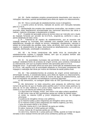 Art. 58 - Serão rejeitados projetos grosseiramente desenhados com rasuras e
indicações imprecisas, quando apresentados para efeito de registro ou relacionamento.

        Art. 59 - Para a construção de estabelecimentos novos é obrigatório:
        1 - o exame prévio do terreno, realizado de acordo com instruções baixadas
pelo D.I.P.O.A;
        2 - apresentação dos projetos das respectivas construções, nas escalas e cores
previstas neste Regulamento acompanhadas dos memoriais descritivos das obras a
realizar, material a empregar e equipamento a instalar.
        § 1º - O pedido de aprovação prévia do terreno deve ser instruído com o laudo
de inspeção fornecido por servidor do D.I.P.O.A., exigindo-se, conforme o caso, a
planta detalhada de toda a área.
        § 2º - Tratando-se de registro de estabelecimento, que se encontra sob
inspeção estadual ou municipal, será realizada uma inspeção prévia de todas as
dependências, situação em relação ao terreno, instalações, equipamento, natureza e
estado de conservação das paredes, pisos, tetos, pé-direito, bem como das redes de
esgoto e de abastecimento de água, descrevendo-se detalhadamente a procedência,
captação, distribuição, canalização e escoadouro.

       Art. 60 - As firmas construtoras não darão início às construções de
estabelecimentos sujeitos à inspeção federal, sem que os projetos tenham sido
previamente aprovados pelo D.I.P.O.A.

       Art. 61 - As autoridades municipais não permitirão o início da construção de
qualquer estabelecimento de produtos de origem animal, para comércio interestadual
ou internacional, sem que os projetos tenham sido aprovados pelo D.I.P.O.A.
Parágrafo único - A aprovação prévia do local para construção de estabelecimento pelo
D.I.P.O.A., não significa que as autoridades estaduais ou municipais competentes não
impeçam a realização das obras por motivo de interesse da saúde pública local.

         Art. 62 - Nos estabelecimentos de produtos de origem animal destinados à
alimentação humana, é considerada básica, para efeito de registro ou relacionamento,
a apresentação prévia de boletim oficial de exame da água de abastecimentos, que
deve se enquadrar nos padrões microbiológicos e químicos seguintes:
         a) não demonstrar, na contagem global mais de 500 (quinhentos) germes por
mililitro;
         b) não demonstrar no teste presuntivo para pesquisa de coliformes maior
número de germes do que os fixados pelos padrões para 5 (cinco) tubos positivos na
série de 10 ml (dez mililitros) e 5 (cinco) tubos negativos nas séries de 1 ml (um
mililitro) e 0,1 (um décimo de mililitro) da amostra;
         c) a água deve ser límpida, incolor, sem cheiro e de sabor próprio agradável;
         d) não conter mais de 500 (quinhentas) partes por milhão de sólidos totais;
         e) conter no máximo 0,005 g (cinco miligramas) por litro, de nitrogênio
         amoniacal;
         f) ausência de nitrogênio nitroso e de sulfídrico;
         g) no máximo 0,002 g (dois miligramas) de nitrogênio nítrico por litro;
         h) no máximo 0,002 g (dois miligramas) de matéria orgânica, por litro;
         i) grau de dureza inferior a 20 (vinte);
         j) chumbo, menos de 0,1 (um décimo) de parte por milhão;
         k) cobre, menos de 3 (três) partes por milhão;
         l) zinco, menos de 15 (quinze) partes por milhão;
         m) cloro livre, máximo de 1 (uma) parte por milhão, quando se tratar de águas
cloradas e cloro residual mínimo de 0,05 (cinco centésimo) partes por milhão;
 