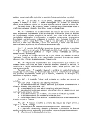 qualquer outra fiscalização, industrial ou sanitária federal, estadual ou municipal.

       Art. 7º - Os produtos de origem animal, fabricados em estabelecimentos
sujeitos a inspeção do D.I.P.O.A. ficam desobrigados de análises ou aprovações
prévias a que estiverem sujeitos por força de legislação federal, estadual ou municipal.
       Parágrafo único - Na rotulagem desses produtos ficam dispensadas todas as
exigências relativas a indicações de análises ou aprovações prévias.

       Art. 8º - Entende-se por estabelecimento de produtos de origem animal, para
efeito do presente Regulamento, qualquer instalação ou local nos quais são abatidos
ou industrializados animais produtores de carnes, bem como onde são recebidos,
manipulados, elaborados, transformados, preparados, conservados, armazenados,
depositados, acondicionados, embalados e rotulados com finalidade industrial ou
comercial, a carne e seus derivados, a caça e seus derivados, o pescado e seus
derivados, o leite e seus derivados, o ovo e seus derivados, o mel e a cera de abelhas
e seus derivados e produtos utilizados em sua industrialização.

       Art. 9º - A inspeção do D.I.P.O.A., se estende às casas atacadistas e varejistas,
em caráter supletivo, sem prejuízo da fiscalização sanitária local, e terá por objetivo:
       1 - reinspecionar produtos de origem animal, destinados ao comércio
interestadual ou internacional;
       2 - verificar se existem produtos de origem animal procedentes de outros
Estados ou Territórios, que não foram inspecionados nos postos de origem ou quando
o tenham sido, infrinjam dispositivos deste Regulamento.

       Art. 10º - O presente Regulamento e atos complementares que venham a ser
baixados serão executados em todo o território nacional, podendo os Estados, os
Territórios e o Distrito Federal expedir legislação própria, desde que não colida com
esta regulamentação.
       Parágrafo único - A inspeção industrial e sanitária em estabelecimentos de
produtos de origem animal, que fazem comércio municipal e intermunicipal, se regerá
pelo presente Regulamento, desde que os Estados, Territórios ou Municípios não
disponham de legislação própria.

       Art. 11º - A inspeção Federal será instalada em caráter permanente ou
periódico.
       Parágrafo único - Terão inspeção federal permanente:
       1 - os estabelecimentos de carnes e derivados que abatem e industrializam as
diferentes espécies de açougue e de caça;
       2 - os estabelecimentos onde são preparados produtos gordurosos;
       3 - os estabelecimentos que recebem e beneficiam leite e o destinem, no todo
ou em parte, ao consumo público,
       4 - os estabelecimentos que recebem, armazenam e distribuem o pescado;
       5 - os estabelecimentos que recebem e distribuem ovos;
       6 - os estabelecimentos que recebem carnes em natureza de estabelecimentos
situados em outros Estados.

       Art. 12º - A inspeção industrial e sanitária de produtos de origem animal, a
cargo do D.I.P.O.A., abrange:
       1 - a higiene geral dos estabelecimentos registrados ou relacionados;
       2 - a captação, canalização, depósito, tratamento e distribuição de água de
abastecimento bem como a captação, distribuição e escoamento das águas residuais;
       3 - o funcionamento dos estabelecimentos;
 