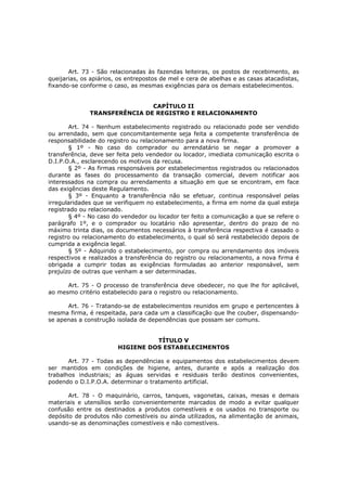 Art. 73 - São relacionadas às fazendas leiteiras, os postos de recebimento, as
queijarias, os apiários, os entrepostos de mel e cera de abelhas e as casas atacadistas,
fixando-se conforme o caso, as mesmas exigências para os demais estabelecimentos.


                              CAPÍTULO II
              TRANSFERÊNCIA DE REGISTRO E RELACIONAMENTO

       Art. 74 - Nenhum estabelecimento registrado ou relacionado pode ser vendido
ou arrendado, sem que concomitantemente seja feita a competente transferência de
responsabilidade do registro ou relacionamento para a nova firma.
       § 1º - No caso do comprador ou arrendatário se negar a promover a
transferência, deve ser feita pelo vendedor ou locador, imediata comunicação escrita o
D.I.P.O.A., esclarecendo os motivos da recusa.
       § 2º - As firmas responsáveis por estabelecimentos registrados ou relacionados
durante as fases do processamento da transação comercial, devem notificar aos
interessados na compra ou arrendamento a situação em que se encontram, em face
das exigências deste Regulamento.
       § 3º - Enquanto a transferência não se efetuar, continua responsável pelas
irregularidades que se verifiquem no estabelecimento, a firma em nome da qual esteja
registrado ou relacionado.
       § 4º - No caso do vendedor ou locador ter feito a comunicação a que se refere o
parágrafo 1º, e o comprador ou locatário não apresentar, dentro do prazo de no
máximo trinta dias, os documentos necessários à transferência respectiva é cassado o
registro ou relacionamento do estabelecimento, o qual só será restabelecido depois de
cumprida a exigência legal.
       § 5º - Adquirido o estabelecimento, por compra ou arrendamento dos imóveis
respectivos e realizados a transferência do registro ou relacionamento, a nova firma é
obrigada a cumprir todas as exigências formuladas ao anterior responsável, sem
prejuízo de outras que venham a ser determinadas.

      Art. 75 - O processo de transferência deve obedecer, no que lhe for aplicável,
ao mesmo critério estabelecido para o registro ou relacionamento.

      Art. 76 - Tratando-se de estabelecimentos reunidos em grupo e pertencentes à
mesma firma, é respeitada, para cada um a classificação que lhe couber, dispensando-
se apenas a construção isolada de dependências que possam ser comuns.


                                  TÍTULO V
                        HIGIENE DOS ESTABELECIMENTOS

       Art. 77 - Todas as dependências e equipamentos dos estabelecimentos devem
ser mantidos em condições de higiene, antes, durante e após a realização dos
trabalhos industriais; as águas servidas e residuais terão destinos convenientes,
podendo o D.I.P.O.A. determinar o tratamento artificial.

       Art. 78 - O maquinário, carros, tanques, vagonetas, caixas, mesas e demais
materiais e utensílios serão convenientemente marcados de modo a evitar qualquer
confusão entre os destinados a produtos comestíveis e os usados no transporte ou
depósito de produtos não comestíveis ou ainda utilizados, na alimentação de animais,
usando-se as denominações comestíveis e não comestíveis.
 