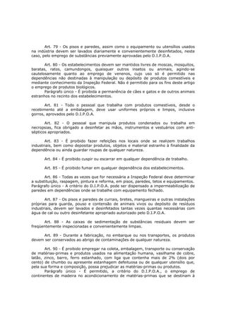 Art. 79 - Os pisos e paredes, assim como o equipamento ou utensílios usados
na indústria devem ser lavados diariamente e convenientemente desinfetados, neste
caso, pelo emprego de substâncias previamente aprovadas pelo D.I.P.O.A.

       Art. 80 - Os estabelecimentos devem ser mantidos livres de moscas, mosquitos,
baratas, ratos, camundongos, quaisquer outros insetos ou animais, agindo-se
cautelosamente quanto ao emprego de venenos, cujo uso só é permitido nas
dependências não destinadas à manipulação ou depósito de produtos comestíveis e
mediante conhecimento da Inspeção Federal. Não é permitido para os fins deste artigo
o emprego de produtos biológicos.
       Parágrafo único - É proibida a permanência de cães e gatos e de outros animais
estranhos no recinto dos estabelecimentos.

       Art. 81 - Todo o pessoal que trabalha com produtos comestíveis, desde o
recebimento até a embalagem, deve usar uniformes próprios e limpos, inclusive
gorros, aprovados pelo D.I.P.O.A.

       Art. 82 - O pessoal que manipula produtos condenados ou trabalha em
necropsias, fica obrigado a desinfetar as mãos, instrumentos e vestuários com anti-
sépticos apropriados.

       Art. 83 - É proibido fazer refeições nos locais onde se realizem trabalhos
industriais, bem como depositar produtos, objetos e material estranho à finalidade da
dependência ou ainda guardar roupas de qualquer natureza.

      Art. 84 - É proibido cuspir ou escarrar em qualquer dependência de trabalho.

      Art. 85 - É proibido fumar em qualquer dependência dos estabelecimentos.

       Art. 86 - Todas as vezes que for necessária a Inspeção Federal deve determinar
a substituição, raspagem, pintura e reforma, em pisos, paredes, tetos e equipamentos.
Parágrafo único - A critério do D.I.P.O.A. pode ser dispensado a impermeabilização de
paredes em dependências onde se trabalhe com equipamento fechado.

       Art. 87 - Os pisos e paredes de currais, bretes, mangueiras e outras instalações
próprias para guarda, pouso e contensão de animais vivos ou depósito de resíduos
industriais, devem ser lavados e desinfetados tantas vezes quantas necessárias com
água de cal ou outro desinfetante apropriado autorizado pelo D.I.P.O.A.

      Art. 88 - As caixas de sedimentação de substâncias residuais devem ser
freqüentemente inspecionadas e convenientemente limpas.

     Art. 89 - Durante a fabricação, no embarque ou nos transportes, os produtos
devem ser conservados ao abrigo de contaminações de qualquer natureza.

       Art. 90 - É proibido empregar na coleta, embalagem, transporte ou conservação
de matérias-primas e produtos usados na alimentação humana, vasilhame de cobre,
latão, zinco, barro, ferro estanhado, com liga que contenha mais de 2% (dois por
cento) de chumbo ou apresente estanhagem defeituosa ou de qualquer utensílio que,
pela sua forma e composição, possa prejudicar as matérias-primas ou produtos.
       Parágrafo único - É permitido, a critério do D.I.P.O.A., o emprego de
continentes de madeira no acondicionamento de matérias-primas que se destinam à
 