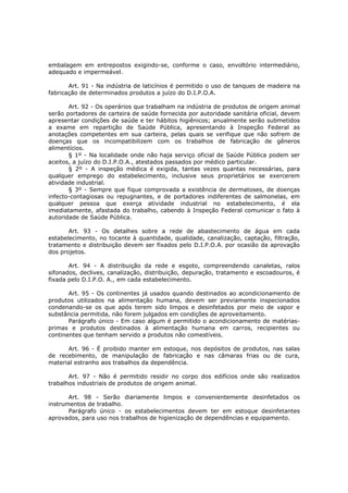 embalagem em entrepostos exigindo-se, conforme o caso, envoltório intermediário,
adequado e impermeável.

       Art. 91 - Na indústria de laticínios é permitido o uso de tanques de madeira na
fabricação de determinados produtos a juízo do D.I.P.O.A.

       Art. 92 - Os operários que trabalham na indústria de produtos de origem animal
serão portadores de carteira de saúde fornecida por autoridade sanitária oficial, devem
apresentar condições de saúde e ter hábitos higiênicos; anualmente serão submetidos
a exame em repartição de Saúde Pública, apresentando à Inspeção Federal as
anotações competentes em sua carteira, pelas quais se verifique que não sofrem de
doenças que os incompatibilizem com os trabalhos de fabricação de gêneros
alimentícios.
       § 1º - Na localidade onde não haja serviço oficial de Saúde Pública podem ser
aceitos, a juízo do D.I.P.O.A., atestados passados por médico particular.
       § 2º - A inspeção médica é exigida, tantas vezes quantas necessárias, para
qualquer emprego do estabelecimento, inclusive seus proprietários se exercerem
atividade industrial.
       § 3º - Sempre que fique comprovada a existência de dermatoses, de doenças
infecto-contagiosas ou repugnantes, e de portadores indiferentes de salmonelas, em
qualquer pessoa que exerça atividade industrial no estabelecimento, é ela
imediatamente, afastada do trabalho, cabendo à Inspeção Federal comunicar o fato à
autoridade de Saúde Pública.

       Art. 93 - Os detalhes sobre a rede de abastecimento de água em cada
estabelecimento, no tocante à quantidade, qualidade, canalização, captação, filtração,
tratamento e distribuição devem ser fixados pelo D.I.P.O.A. por ocasião da aprovação
dos projetos.

       Art. 94 - A distribuição da rede e esgoto, compreendendo canaletas, ralos
sifonados, declives, canalização, distribuição, depuração, tratamento e escoadouros, é
fixada pelo D.I.P.O. A., em cada estabelecimento.

       Art. 95 - Os continentes já usados quando destinados ao acondicionamento de
produtos utilizados na alimentação humana, devem ser previamente inspecionados
condenando-se os que após terem sido limpos e desinfetados por meio de vapor e
substância permitida, não forem julgados em condições de aproveitamento.
       Parágrafo único - Em caso algum é permitido o acondicionamento de matérias-
primas e produtos destinados à alimentação humana em carros, recipientes ou
continentes que tenham servido a produtos não comestíveis.

      Art. 96 - É proibido manter em estoque, nos depósitos de produtos, nas salas
de recebimento, de manipulação de fabricação e nas câmaras frias ou de cura,
material estranho aos trabalhos da dependência.

       Art. 97 - Não é permitido residir no corpo dos edifícios onde são realizados
trabalhos industriais de produtos de origem animal.

       Art. 98 - Serão diariamente limpos e convenientemente desinfetados os
instrumentos de trabalho.
       Parágrafo único - os estabelecimentos devem ter em estoque desinfetantes
aprovados, para uso nos trabalhos de higienização de dependências e equipamento.
 