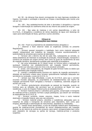 Art. 99 - As câmaras frias devem corresponder às mais rigorosas condições de
higiene, iluminação e ventilação e deverão ser limpas e desinfetadas pelo menos uma
vez por ano.

      Art. 100 - Nos estabelecimentos de leite e derivados é obrigatória a rigorosa
lavagem e esterilização do vasilhame antes de seu retorno aos postos de origem.

       Art. 101 - Nas salas de matança e em outras dependências, a juízo do
D.I.P.O.A., é obrigatória a existência de vários depósitos de água com descarga de
vapor para esterilização de facas, ganchos e outros utensílios.


                                   TÍTULO VI
                             OBRIGAÇÕES DAS FIRMAS

       Art. 102 - Ficam os proprietários de estabelecimentos obrigados a:
       1 - observar e fazer observar todas as exigências contidas no presente
Regulamento.
       2 - fornecer pessoal necessário e habilitado, bem como material adequado
julgado indispensável aos trabalhos de inspeção, inclusive acondicionamento e
autenticidade de amostras para exames de laboratório;
       3 - fornecer até o décimo dia útil de cada mês, subseqüente ao vencido, os
dados estatísticos de interesse na avaliação da produção, industrialização, transporte e
comércio de produtos de origem animal, bem como as guias de recolhimento da taxa
de inspeção sanitária, devidamente quitadas pela repartição arrecadadora.
       4 - dar aviso antecipado de 12 (doze) horas, no mínimo sobre a realização de
quaisquer trabalhos nos estabelecimentos sob inspeção federal permanente,
mencionando sua natureza e hora de início e de provável conclusão;
       5 - avisar, com antecedência, da chegada de gado fornecer todos os dados que
sejam solicitados pela Inspeção Federal;
       6 - quando o estabelecimento funcione em regime de inspeção permanente e
afastado do perímetro urbano deve fornecer gratuitamente habitação adequada aos
servidores ou condução, a juízo do D.I.P.O. A;
       7 - sempre que haja dificuldade, a juízo do D.I.P.O.A. para que o servidor
encontre moradia adequada, os proprietários de estabelecimentos sob regime de
inspeção permanente ficam obrigados a fornecer a residência, cobrando aluguel de
acordo com a lei;
       8 - fornecer gratuitamente alimentação ao pessoal da Inspeção, quando os
horários para as refeições não permitam que os servidores as façam em suas
residências, a juízo do Inspetor Federal junto ao estabelecimento;
       9 - fornecer material próprio e utensílios para guarda, conservação e transporte
de matérias-primas e produtos normais e peças patológicas, que devem ser remetidos
às dependências do D.I.P.O. A;
       10 - fornecer armários, mesas, arquivos, mapas, livros e outro material
destinado à Inspeção Federal, para seu uso exclusivo;
       11 - fornecer material próprio, utensílios e substâncias adequadas para os
trabalhos de coleta e transporte de amostras para laboratório, bem como para
limpeza; desinfecção e esterilização de instrumentos, aparelhos ou instalações;
       12 - manter locais apropriados, a juízo da Inspeção Federal para recebimento e
guarda de matérias-primas procedentes de outros estabelecimentos sob Inspeção
Federal, ou de retorno de centros de consumo, para serem reinspecionados bem como
para seqüestro de carcaças ou partes de carcaça, matérias-primas e produtos
suspeitos;
 
