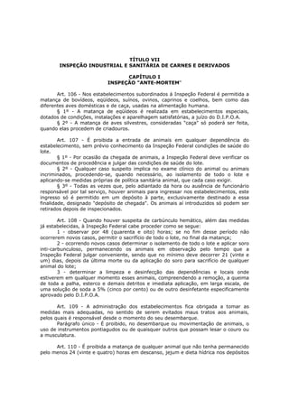 TÍTULO VII
        INSPEÇÃO INDUSTRIAL E SANITÁRIA DE CARNES E DERIVADOS

                                  CAPÍTULO I
                            INSPEÇÃO "ANTE-MORTEM"

       Art. 106 - Nos estabelecimentos subordinados á Inspeção Federal é permitida a
matança de bovídeos, eqüídeos, suínos, ovinos, caprinos e coelhos, bem como das
diferentes aves domésticas e de caça, usadas na alimentação humana.
       § 1º - A matança de eqüídeos é realizada em estabelecimentos especiais,
dotados de condições, instalações e aparelhagem satisfatórias, a juízo do D.I.P.O.A.
       § 2º - A matança de aves silvestres, consideradas "caça" só poderá ser feita,
quando elas procedem de criadouros.

        Art. 107 - É proibida a entrada de animais em qualquer dependência do
estabelecimento, sem prévio conhecimento da Inspeção Federal condições de saúde do
lote.
        § 1º - Por ocasião da chegada de animais, a Inspeção Federal deve verificar os
documentos de procedência e julgar das condições de saúde do lote.
        § 2º - Qualquer caso suspeito implica no exame clínico do animal ou animais
incriminados, procedendo-se, quando necessário, ao isolamento de todo o lote e
aplicando-se medidas próprias de política sanitária animal, que cada caso exigir.
        § 3º - Todas as vezes que, pelo adiantado da hora ou ausência de funcionário
responsável por tal serviço, houver animais para ingressar nos estabelecimentos, este
ingresso só é permitido em um depósito à parte, exclusivamente destinado a essa
finalidade, designado "depósito de chegada". Os animais aí introduzidos só podem ser
retirados depois de inspecionados.

        Art. 108 - Quando houver suspeita de carbúnculo hemático, além das medidas
já estabelecidas, à Inspeção Federal cabe proceder como se segue:
        1 - observar por 48 (quarenta e oito) horas; se no fim desse período não
ocorrerem novos casos, permitir o sacrifício de todo o lote, no final da matança;
        2 - ocorrendo novos casos determinar o isolamento de todo o lote e aplicar soro
inti-carbunculoso, permanecendo os animais em observação pelo tempo que a
Inspeção Federal julgar conveniente, sendo que no mínimo deve decorrer 21 (vinte e
um) dias, depois da última morte ou da aplicação do soro para sacrifício de qualquer
animal do lote;
        3 - determinar a limpeza e desinfecção das dependências e locais onde
estiverem em qualquer momento esses animais, compreendendo a remoção, a queima
de toda a palha, esterco e demais detritos e imediata aplicação, em larga escala, de
uma solução de soda a 5% (cinco por cento) ou de outro desinfetante especificamente
aprovado pelo D.I.P.O.A.

       Art. 109 - A administração dos estabelecimentos fica obrigada a tomar as
medidas mais adequadas, no sentido de serem evitados maus tratos aos animais,
pelos quais é responsável desde o momento do seu desembarque.
       Parágrafo único - É proibido, no desembarque ou movimentação de animais, o
uso de instrumentos pontiagudos ou de quaisquer outros que possam lesar o couro ou
a musculatura.

      Art. 110 - É proibida a matança de qualquer animal que não tenha permanecido
pelo menos 24 (vinte e quatro) horas em descanso, jejum e dieta hídrica nos depósitos
 
