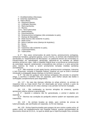 7 - Encéfalomielites infecciosas;
      8 - Enterites septicêmicas;
      9 - Febre aftosa;
      10 - Gangrena gasosa;
      11 - Linfangite ulcerosa;
      12 - Metro-peritonite;
      13 - Mormo;
      13-A – Para tuberculose
      14 - Pasteureloses;
      15 - Pneumoenterite;
      16 - Peripneumonia contagiosa (não constatada no país);
      17 - Doença de Newcastle;
      18 - Peste bovina (não existente no pais);
      19 - Peste suína;
      20 - Raiva e pseudo-raiva (doença de Aujezsky);
      21 - Ruiva;
      22 - Tétano;
      23 - Tularemia (não existente no país);
      24 - Tripanossamíases;
      25 - Tuberculose.

        § 1º - Nos casos comprovados de peste bovina, peripneumonia contagiosa,
carbúnculo hemático, gangrena gasosa, ruiva e mormo, os animais são imediatamente
sacrificados no "Departamento de Necropsias"; os cadáveres devem ser incinerados ou
transformados em aparelhagem apropriada, aplicando-se as medidas de defesa
sanitária animal em vigor. Cabe à Inspeção Federal levar a ocorrência ao conhecimento
da autoridade regional, esclarecendo a procedência dos animais e a zona percorrida
pelos mesmos de modo a serem prontamente tomadas medidas sanitárias
aconselháveis.
        § 2º - Não existindo no país peste bovina, peripneumonia contagiosa, tularemia
e nem triquinose, compete à Inspeção Federal, cooperar em que se evite a eventual
introdução e propagação dessas doenças no território nacional.
        § 3º - No caso de qualquer outra doença contagiosa não prevista no presente
artigo, o sacrifício é também feito em separado, para melhor estudo das lesões e
verificações complementares para diagnóstico.

       Art. 117 - No caso das doenças referidas no artigo anterior, os animais do
respectivo lote ou tropa devem ficar em observação por prazo variável, a juízo da
Inspeção Federal, tendo-se em vista a doença e seu período normal de incubação.

      Art. 118 - São condenados os bovinos atingidos de anasarca, quando
apresentem edema extenso e generalizado.
      § 1º - Quando o anasarca não for generalizado, o animal é abatido em
separado.
      § 2º - Bovinos nas condições do parágrafo anterior podem ser separados para
tratamento.

       Art. 119 - Os animais levados ao abate, para controle de provas de
tuberculinização, são sacrificados em separado, no fim da matança.

     Art. 120 - Suínos hiperimunizados para preparo de soro contra a peste suína, só
podem entrar em estabelecimento sob Inspeção Federal, quando acompanhados de
documento oficial da D.D.S.A., no qual se ateste que a hiperimunização ficou concluída
 