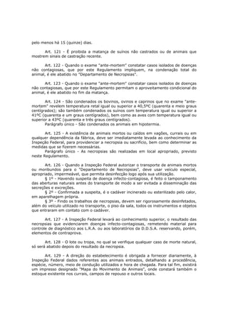 pelo menos há 15 (quinze) dias.

      Art. 121 - É proibida a matança de suínos não castrados ou de animais que
mostrem sinais de castração recente.

      Art. 122 - Quando o exame "ante-mortem" constatar casos isolados de doenças
não contagiosas, que por este Regulamento impliquem, na condenação total do
animal, é ele abatido no "Departamento de Necropsias".

      Art. 123 - Quando o exame "ante-mortem" constatar casos isolados de doenças
não contagiosas, que por este Regulamento permitam o aproveitamento condicional do
animal, é ele abatido no fim da matança.

       Art. 124 - São condenados os bovinos, ovinos e caprinos que no exame "ante-
mortem" revelem temperatura retal igual ou superior a 40,5ºC (quarenta e meio graus
centígrados); são também condenados os suínos com temperatura igual ou superior a
41ºC (quarenta e um graus centígrados), bem como as aves com temperatura igual ou
superior a 43ºC (quarenta e três graus centígrados).
       Parágrafo único - São condenados os animais em hipotermia.

       Art. 125 - A existência de animais mortos ou caídos em vagões, currais ou em
qualquer dependência da fábrica, deve ser imediatamente levada ao conhecimento da
Inspeção Federal, para providenciar a necropsia ou sacrifício, bem como determinar as
medidas que se fizerem necessárias.
       Parágrafo único - As necropsias são realizadas em local apropriado, previsto
neste Regulamento.

       Art. 126 - Quando a Inspeção Federal autorizar o transporte de animais mortos
ou moribundos para o "Departamento de Necropsias", deve usar veículo especial,
apropriado, impermeável, que permita desinfecção logo após sua utilização.
       § 1º - Havendo suspeita de doença infecto-contagiosa, é feito o tamponamento
das aberturas naturais antes do transporte de modo a ser evitada a disseminação das
secreções e excreções.
       § 2º - Confirmada a suspeita, é o cadáver incinerado ou esterilizado pelo calor,
em aparelhagem própria.
       § 3º - Findo os trabalhos de necropsias, devem ser rigorosamente desinfetados,
além do veículo utilizado no transporte, o piso da sala, todos os instrumentos e objetos
que entraram em contato com o cadáver.

       Art. 127 - A Inspeção Federal levará ao conhecimento superior, o resultado das
necropsias que evidenciarem doenças infecto-contagiosas, remetendo material para
controle de diagnóstico aos L.R.A. ou aos laboratórios da D.D.S.A. reservando, porém,
elementos de contraprova.

       Art. 128 - O lote ou tropa, no qual se verifique qualquer caso de morte natural,
só será abatido depois do resultado da necropsia.

       Art. 129 - A direção do estabelecimento é obrigada a fornecer diariamente, à
Inspeção Federal dados referentes aos animais entrados, detalhando a procedência,
espécie, número, meio de condução utilizados e hora de chegada. Para tal fim, existirá
um impresso designado "Mapa do Movimento de Animais", onde constará também o
estoque existente nos currais, campos de repouso e outros locais.
 