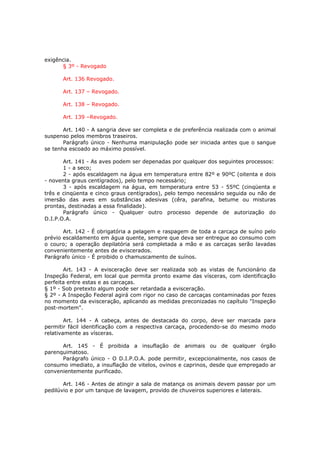 exigência.
      § 3º - Revogado

      Art. 136 Revogado.

      Art. 137 – Revogado.

      Art. 138 – Revogado.

      Art. 139 –Revogado.

       Art. 140 - A sangria deve ser completa e de preferência realizada com o animal
suspenso pelos membros traseiros.
       Parágrafo único - Nenhuma manipulação pode ser iniciada antes que o sangue
se tenha escoado ao máximo possível.

       Art. 141 - As aves podem ser depenadas por qualquer dos seguintes processos:
       1 - a seco;
       2 - após escaldagem na água em temperatura entre 82º e 90ºC (oitenta e dois
- noventa graus centígrados), pelo tempo necessário;
       3 - após escaldagem na água, em temperatura entre 53 - 55ºC (cinqüenta e
três e cinqüenta e cinco graus centígrados), pelo tempo necessário seguida ou não de
imersão das aves em substâncias adesivas (cêra, parafina, betume ou misturas
prontas, destinadas a essa finalidade).
       Parágrafo único - Qualquer outro processo depende de autorização do
D.I.P.O.A.

       Art. 142 - É obrigatória a pelagem e raspagem de toda a carcaça de suíno pelo
prévio escaldamento em água quente, sempre que deva ser entregue ao consumo com
o couro; a operação depilatória será completada a mão e as carcaças serão lavadas
convenientemente antes de eviscerados.
Parágrafo único - É proibido o chamuscamento de suínos.

       Art. 143 - A evisceração deve ser realizada sob as vistas de funcionário da
Inspeção Federal, em local que permita pronto exame das vísceras, com identificação
perfeita entre estas e as carcaças.
§ 1º - Sob pretexto algum pode ser retardada a evisceração.
§ 2º - A Inspeção Federal agirá com rigor no caso de carcaças contaminadas por fezes
no momento da evisceração, aplicando as medidas preconizadas no capítulo "Inspeção
post-mortem".

        Art. 144 - A cabeça, antes de destacada do corpo, deve ser marcada para
permitir fácil identificação com a respectiva carcaça, procedendo-se do mesmo modo
relativamente as vísceras.

      Art. 145 - É proibida a insuflação de animais ou de qualquer órgão
parenquimatoso.
      Parágrafo único - O D.I.P.O.A. pode permitir, excepcionalmente, nos casos de
consumo imediato, a insuflação de vitelos, ovinos e caprinos, desde que empregado ar
convenientemente purificado.

       Art. 146 - Antes de atingir a sala de matança os animais devem passar por um
pedilúvio e por um tanque de lavagem, provido de chuveiros superiores e laterais.
 