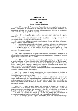 CAPÍTULO III
                             Inspeção "Post-Mortem"

                                     SEÇÃO I
                              Generalidades-Bovídeos

       Art. 147 - A inspeção "post-mortem" consiste no exame de todos os órgãos e
tecidos, abrangendo a observação e apreciação de seus caracteres externos, sua
palpação e abertura dos gânglios linfáticos correspondentes, além de cortes sobre o
parênquima dos órgãos, quando necessário.

       Art. 148 - A inspeção "post-mortem" de rotina deve obedecer à seguinte
seriação:
       1 - observação dos caracteres organolépticos e físicos do sangue por ocasião da
sangria e durante o exame de todos os órgãos;
       2 - exame de cabeça, músculos mastigadores, língua, glândulas salivares e
gânglios linfáticos correspondentes;
       3 - exame da cavidade abdominal, órgãos e gânglios linfáticos correspondentes;
       4 - exame da cavidade torácica, órgãos e gânglios linfáticos correspondentes;
       5 - exame geral da carcaça, serosas e gânglios linfáticos cavitários, infra-
musculares, superficiais e profundos acessíveis, além da avaliação das condições de
nutrição e engorda do animal.

         Art. 149 - Sempre que a Inspeção Federal julgar conveniente, as carcaças de
suínos serão reexaminadas por outro funcionário, antes de darem entrada nas câmaras
frigoríficas ou serem destinadas ao tendal.

       Art. 150 - Devem ser sempre examinadas, após incisão, os gânglios inguinais
ou retro-mamários, os ilíacos, os pré-crurais, os pré-escapuladores e os pré-peitorais.
§ 1º - Nas espécies ovina e caprina, a simples palpação dos pré-escapulares e pré-
crurais constitui a norma geral, praticando-se incisões sempre que necessário, para
esclarecimento da anormalidade percebida na apalpação.
§ 2º - Nas aves, cujo sistema linfático apresente formações ganglionares (palmípedes
em geral) estas devem ser examinadas.

        Art. 151 - Todos os órgãos, inclusive os rins, serão examinados na sala de
matança, imediatamente depois de removidos das carcaças, assegurada sempre a
identificação entre órgãos e carcaças.
        Parágrafo único - Os rins só podem permanecer aderentes à carcaça por
exigência de país importador. Nesses casos sua inspeção será realizada após incisão da
gordura que os envolve, expondo-se os de modo a tornar possível sua apreciação, sem
desligá-los completamente da posição natural. Após o exame serão recolocadas em
sua posição normal.

      Art. 152 - Toda carcaça, partes de carcaça e órgãos com lesões ou
anormalidades que possam torná-los impróprios para o consumo, devem ser
convenientemente assinalados pela Inspeção Federal e diretamente conduzidos ao
"Departamento de Inspeção Final", onde serão julgados após exame completo.
      § 1º - Tais carcaças ou partes de carcaça não podem ser subdivididas ou
removidas para outro local, sem autorização expressa da Inspeção Federal.
      § 2º - As carcaças, partes e órgãos condenados, ficam sob custódia da Inspeção
 