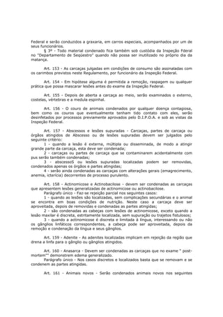 Federal e serão conduzidos a graxaria, em carros especiais, acompanhados por um de
seus funcionários.
       § 3º - Todo material condenado fica também sob custódia da Inspeção Fderal
no "Departamento de Seqüestro" quando não possa ser inutilizado no próprio dia da
matança.

       Art. 153 - As carcaças julgadas em condições de consumo são assinaladas com
os carimbos previstos neste Regulamento, por funcionário da Inspeção Federal.

       Art. 154 - Em hipótese alguma é permitida a remoção, raspagem ou qualquer
prática que possa mascarar lesões antes do exame da Inspeção Federal.

       Art. 155 - Depois de aberta a carcaça ao meio, serão examinados o externo,
costelas, vértebras e a medula espinhal.

       Art. 156 - O couro de animais condenados por qualquer doença contagiosa,
bem como os couros que eventualmente tenham tido contato com eles, serão
desinfetados por processos previamente aprovados pelo D.I.P.O.A. e sob as vistas da
Inspeção Federal.

       Art. 157 - Abscessos e lesões supuradas - Carcaças, partes de carcaça ou
órgãos atingidos de Abscesso ou de lesões supuradas devem ser julgados pelo
seguinte critério:
       1 - quando a lesão é externa, múltipla ou disseminada, de modo a atingir
grande parte da carcaça, esta deve ser condenada;
       2 - carcaças ou partes de carcaça que se contaminarem acidentalmente com
pus serão também condenadas;
       3 - abscessoS ou lesões supuradas localizadas podem ser removidas,
condenados apenas os órgãos e partes atingidas;
       4 - serão ainda condenadas as carcaças com alterações gerais (emagrecimento,
anemia, icterícia) decorrentes de processo purulento.

       Art. 158 - Actinomicose e Actinobacilose - devem ser condenadas as carcaças
que apresentem lesões generalizadas de actinomicose ou actinobacilose.
       Parágrafo único - Faz-se rejeição parcial nos seguintes casos:
       1 - quando as lesões são localizadas, sem complicações secundárias e o animal
se encontra em boas condições de nutrição. Neste caso a carcaça deve ser
aproveitada, depois de removidas e condenadas as partes atingidas;
       2 - são condenadas as cabeças com lesões de actinomicose, exceto quando a
lesão maxilar é discreta, estritamente localizada, sem supuração ou trajetos fistulosos;
       3 - quando a actinomicose é discreta e limitada à língua, interessando ou não
os gânglios linfáticos correspondentes, a cabeça pode ser aproveitada, depois da
remoção e condenação da língua e seus gânglios.

       Art. 159 - Adenite - As adenites localizadas implicam em rejeição da região que
drena a linfa para o gânglio ou gânglios atingidos.

      Art. 160 - Anasarca - Devem ser condenadas as carcaças que no exame “ post-
mortem"" demonstrem edema generalizado.
      Parágrafo único - Nos casos discretos e localizados basta que se removam e se
condenem as partes atingidas.

       Art. 161 - Animais novos - Serão condenados animais novos nos seguintes
 