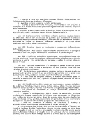 casos:
        1 - quando a carne tem aparências aquosas, flácidas, dilacerando-se com
facilidade, podendo ser perfurada sem dificuldade;
        2 - quando a carne se apresenta vemelho-acinzentado;
        3 - quando o desenvolvimento muscular, considerando-se em conjunto, é
incompleto e as massas musculares apresentam ligeira infiltração serosa ou pequenas
áreas edematosas;
        4 - quando a gordura peri-renal é edematosa, de cor amarelo-sujo ou de um
vermelho-acinzentado, mostrando apenas algumas ilhotas de gordura.

        Art. 162 - Broncopneumonia verminótica - enfisema pulmonar e outras afecções
ou alterações. Devem ser condenados os pulmões que apresentem localizações
parasitárias (Broncopneumonia-verminótica), bem como os que apresentem enfisema,
aspirações de sangue ou alimentos, alterações pré-agônicas ou outras lesões
localizadas, sem reflexo sobre a musculatura.

        Art. 163 - Brucelose - devem ser condenadas às carcaças com lesões extensas
de brucelose.
        Parágrafo único - Nos casos de lesões localizadas encaminham-se as carcaças à
esterilização pelo calor, depois de removidas e condenadas as partes atingidas.

       Art. 164 - Carbúnculo sintomático, anaplasmose, hemoglobinúria bacilar dos
bovinos, septicemia hemorrágica catarro maligno epizoótico, piroplasmoses, pioemia,
septicemia e vacina - São condenados às carcaças e órgãos de animais atacados
dessas doenças.

       Art. 165 - Carcaças contaminadas - As carcaças ou partes de carcaça que se
contaminarem por fezes durante a evisceração ou em qualquer outra fase dos
trabalhos devem ser condenadas.
       § 1º - Serão também condenados as carcaças, partes de carcaça, órgãos ou
qualquer outro produto comestível que se contamine por contato com os pisos ou de
qualquer outra forma, desde que não seja possível uma limpeza completa.
       § 2º - Nos casos do parágrafo anterior, o material contaminado pode ser
destinado à esterilização pelo calor, a juízo da Inspeção Federal, tendo-se em vista a
limpeza praticada.

        Art. 166 - Carbúnculo hemático - devem ser condenadas às carcaças portadoras
de carbúnculo hemático, inclusive couro, chifres, cascos, pêlos, vísceras, conteúdo
intestinal, sangue e gordura, impondo-se a imediata execução das seguintes medidas:
        1 - não podem ser evisceradas as carcaças reconhecidas portadoras de
carbúnculo hemático;
        2 - quando o reconhecimento ocorrer depois da evisceração, impõe-se
imediatamente limpeza e desinfecção de todos os locais que possam ter tido contato
com resíduos do animal, tais como: áreas de sangria, pisos, paredes, plataformas,
facas, machados serras, ganchos, equipamento em geral, bem como a indumentária
dos operários e qualquer outro material que possa ter sido contaminado;
        3 - uma vez constatada a presença de carbúnculo, a matança é
automaticamente interrompida e imediatamente se inicia a desinfecção;
        4 - recomenda-se para desinfecção o emprego de uma solução a 5% (cinco por
cento) de hidróxido de sódio (contendo no mínimo, noventa e quatro por cento deste
sal). A solução deverá ser recente e empregada imediatamente, tão quente quanto
possível, tomadas medidas de precaução, tendo em vista sua natureza extremamente
caústica; deve-se ainda fazer proteger os olhos e as mãos dos que se encarregarem
 