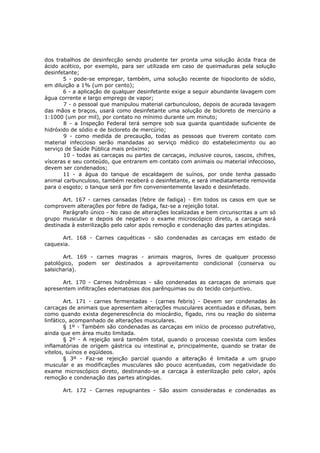 dos trabalhos de desinfecção sendo prudente ter pronta uma solução ácida fraca de
ácido acético, por exemplo, para ser utilizada em caso de queimaduras pela solução
desinfetante;
       5 - pode-se empregar, também, uma solução recente de hipoclorito de sódio,
em diluição a 1% (um por cento);
       6 - a aplicação de qualquer desinfetante exige a seguir abundante lavagem com
água corrente e largo emprego de vapor;
       7 - o pessoal que manipulou material carbunculoso, depois de acurada lavagem
das mãos e braços, usará como desinfetante uma solução de bicloreto de mercúrio a
1:1000 (um por mil), por contato no mínimo durante um minuto;
       8 - a Inspeção Federal terá sempre sob sua guarda quantidade suficiente de
hidróxido de sódio e de bicloreto de mercúrio;
       9 - como medida de precaução, todas as pessoas que tiverem contato com
material infeccioso serão mandadas ao serviço médico do estabelecimento ou ao
serviço de Saúde Pública mais próximo;
       10 - todas as carcaças ou partes de carcaças, inclusive couros, cascos, chifres,
vísceras e seu conteúdo, que entrarem em contato com animais ou material infeccioso,
devem ser condenados;
       11 - a água do tanque de escaldagem de suínos, por onde tenha passado
animal carbunculoso, também receberá o desinfetante, e será imediatamente removida
para o esgoto; o tanque será por fim convenientemente lavado e desinfetado.

       Art. 167 - carnes cansadas (febre de fadiga) - Em todos os casos em que se
comprovem alterações por febre de fadiga, faz-se a rejeição total.
       Parágrafo único - No caso de alterações localizadas e bem circunscritas a um só
grupo muscular e depois de negativo o exame microscópico direto, a carcaça será
destinada à esterilização pelo calor após remoção e condenação das partes atingidas.

      Art. 168 - Carnes caquéticas - são condenadas as carcaças em estado de
caquexia.

       Art. 169 - carnes magras - animais magros, livres de qualquer processo
patológico, podem ser destinados a aproveitamento condicional (conserva ou
salsicharia).

      Art. 170 - Carnes hidroêmicas - são condenadas as carcaças de animais que
apresentem infiltrações edematosas dos parênquimas ou do tecido conjuntivo.

        Art. 171 - carnes fermentadas - (carnes febris) - Devem ser condenadas às
carcaças de animais que apresentem alterações musculares acentuadas e difusas, bem
como quando exista degenerescência do miocárdio, fígado, rins ou reação do sistema
linfático, acompanhado de alterações musculares.
        § 1º - Também são condenadas as carcaças em início de processo putrefativo,
ainda que em área muito limitada.
        § 2º - A rejeição será também total, quando o processo coexista com lesões
inflamatórias de origem gástrica ou intestinal e, principalmente, quando se tratar de
vitelos, suínos e eqüídeos.
        § 3º - Faz-se rejeição parcial quando a alteração é limitada a um grupo
muscular e as modificações musculares são pouco acentuadas, com negatividade do
exame microscópico direto, destinando-se a carcaça à esterilização pelo calor, após
remoção e condenação das partes atingidas.

      Art. 172 - Carnes repugnantes - São assim consideradas e condenadas as
 