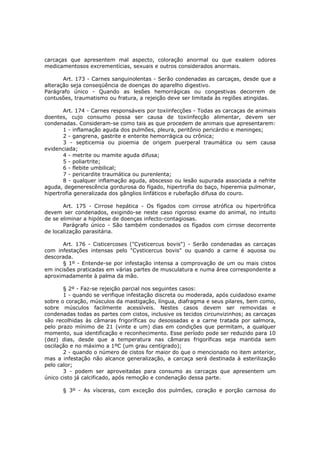 carcaças que apresentem mal aspecto, coloração anormal ou que exalem odores
medicamentosos excrementícias, sexuais e outros considerados anormais.

       Art. 173 - Carnes sanguinolentas - Serão condenadas as carcaças, desde que a
alteração seja conseqüência de doenças do aparelho digestivo.
Parágrafo único - Quando as lesões hemorrágicas ou congestivas decorrem de
contusões, traumatismo ou fratura, a rejeição deve ser limitada às regiões atingidas.

       Art. 174 - Carnes responsáveis por toxiinfecções - Todas as carcaças de animais
doentes, cujo consumo possa ser causa de toxiinfecção alimentar, devem ser
condenadas. Consideram-se como tais as que procedem de animais que apresentarem:
       1 - inflamação aguda dos pulmões, pleura, peritônio pericárdio e meninges;
       2 - gangrena, gastrite e enterite hemorrágica ou crônica;
       3 - septicemia ou pioemia de origem puerperal traumática ou sem causa
evidenciada;
       4 - metrite ou mamite aguda difusa;
       5 - poliartrite;
       6 - flebite umbilical;
       7 - pericardite traumática ou purenlenta;
       8 - qualquer inflamação aguda, abscesso ou lesão supurada associada a nefrite
aguda, degenerescência gordurosa do fígado, hipertrofia do baço, hiperemia pulmonar,
hipertrofia generalizada dos gânglios linfáticos e rubefação difusa do couro.

       Art. 175 - Cirrose hepática - Os fígados com cirrose atrófica ou hipertrófica
devem ser condenados, exigindo-se neste caso rigoroso exame do animal, no intuito
de se eliminar a hipótese de doenças infecto-contagiosas.
       Parágrafo único - São também condenados os fígados com cirrose decorrente
de localização parasitária.

       Art. 176 - Cisticercoses ("Cysticercus bovis") - Serão condenadas as carcaças
com infestações intensas pelo "Cysticercus bovis" ou quando a carne é aquosa ou
descorada.
       § 1º - Entende-se por infestação intensa a comprovação de um ou mais cistos
em incisões praticadas em várias partes de musculatura e numa área correspondente a
aproximadamente à palma da mão.

       § 2º - Faz-se rejeição parcial nos seguintes casos:
       1 - quando se verifique infestação discreta ou moderada, após cuidadoso exame
sobre o coração, músculos da mastigação, língua, diafragma e seus pilares, bem como,
sobre músculos facilmente acessíveis. Nestes casos devem ser removidas e
condenadas todas as partes com cistos, inclusive os tecidos circunvizinhos; as carcaças
são recolhidas às câmaras frigoríficas ou desossadas e a carne tratada por salmora,
pelo prazo mínimo de 21 (vinte e um) dias em condições que permitam, a qualquer
momento, sua identificação e reconhecimento. Esse período pode ser reduzido para 10
(dez) dias, desde que a temperatura nas câmaras frigoríficas seja mantida sem
oscilação e no máximo a 1ºC (um grau centígrado);
       2 - quando o número de cistos for maior do que o mencionado no item anterior,
mas a infestação não alcance generalização, a carcaça será destinada à esterilização
pelo calor;
       3 - podem ser aproveitadas para consumo as carcaças que apresentem um
único cisto já calcificado, após remoção e condenação dessa parte.

      § 3º - As vísceras, com exceção dos pulmões, coração e porção carnosa do
 