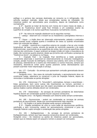 esôfago e a gordura das carcaças destinadas ao consumo ou à refrigeração, não
sofrerão qualquer restrição, desde que consideradas isentas de infestação. Os
intestinos podem ser aproveitados para envoltório, depois de trabalhados como
normalmente.
        § 4º - Quando se tratar de bovinos com menos de 6 (seis) meses de idade, a
pesquisa do "Cysticercus bovis" pode ficar limitada a um cuidadoso exame da
superfície do coração e de outras superfícies musculares normalmente visíveis.

        § 5º - Na rotina de inspeção obedecem-se às seguintes normas:
        1 - cabeça - observam-se e incisam-se os masseteres e pterigóideos internos e
externos;
        2 - língua - o órgão deve ser observado externamente, palpado e praticados
cortes quando surgir suspeita quanto à existência de cistos ou quando encontrados
cistos nos músculos da cabeça;
        3 - coração - examina-se a superfície externa do coração e faz-se uma incisão
longitudinal, da base à ponta, através da parede do ventrículo esquerdo e do septo
interventricular, examinando-se as superfícies de cortes, bem como as superfícies mais
internas dos ventrículos. A seguir praticam-se largas incisão em toda a musculatura do
órgão, tão numerosa quanto possível, desde que já tenha sido verificada a presença de
"Cysticercus bovis", na cabeça ou na língua.
        4 - Inspeção final - na inspeção final identifica-se a lesão parasitária
inicialmente observada e examinam-se sistematicamente os músculos mastigadores,
coração, porção muscular do diafragma, inclusive seus pilares, bem como os músculos
do pescoço, estendendo-se o exame aos intercostais e a outros músculos, sempre que
necessário, devendo-se evitar tanto quanto possíveis cortes desnecessários que
possam acarretar maior depreciação à carcaça.

       Art. 177 - Contusão - Os animais que apresentem contusão generalizada devem
ser condenados.
       Parágrafo único - Nos casos de contusão localizada, o aproveitamento deve ser
condicional (salga, salsicharia ou conserva) a juízo da Inspeção Federal, depois de
removidas e condenadas as partes atingidas.

      Art. 178 - Cisticercose ("C. Tenuicollis"), estrongilose, teniase e ascaridioses -
Estas parasitoses, bem como outras não trasmíssíveis ao homem, permitem o
aproveitamento do animal desde que não sejam secundadas por alterações da carne;
apenas órgãos e partes afetadas devem ser condenados.

       Art. 179 - Distomatose - As carcaças de animais portadores de distomatose
hepática devem ser condenadas quando houver caquexia consecutiva.
       Parágrafo único - Os fígados infestados com distoma serão sempre condenados.

        Art. 180 - Equinococose - podem ser condenadas as carcaças de animais
portadores de equinococose, desde que concomitantemente haja caquexia.
        § 1º - Os órgãos e as partes atingidas serão sempre condenados.
        § 2º - Fígados portadores de uma ou outra lesão de equinococose periférica,
calcificada e bem circunscrita, podem ter aproveitamento condicional a juízo da
Inspeção Federal e após remoção e condenação das partes atingidas.

      Art. 181 - Esofagostomose - As carcaças de animais portadores de
Esofagostomoses, sempre que haja caquexia consecutiva devem ser condenadas.
Parágrafo único - Os intestinos ou partes de intestinos podem ser aproveitados,
sempre que os nódulos sejam em pequeno número e possam ser extirpados.
 