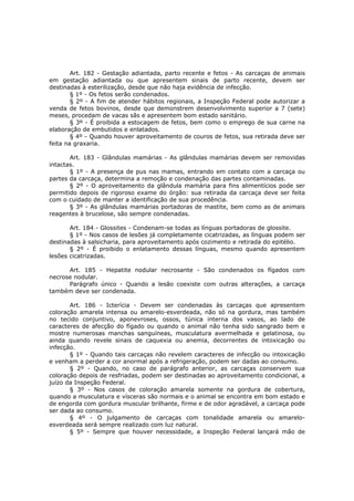 Art. 182 - Gestação adiantada, parto recente e fetos - As carcaças de animais
em gestação adiantada ou que apresentem sinais de parto recente, devem ser
destinadas à esterilização, desde que não haja evidência de infecção.
        § 1º - Os fetos serão condenados.
        § 2º - A fim de atender hábitos regionais, a Inspeção Federal pode autorizar a
venda de fetos bovinos, desde que demonstrem desenvolvimento superior a 7 (sete)
meses, procedam de vacas sãs e apresentem bom estado sanitário.
        § 3º - É proibida a estocagem de fetos, bem como o emprego de sua carne na
elaboração de embutidos e enlatados.
        § 4º - Quando houver aproveitamento de couros de fetos, sua retirada deve ser
feita na graxaria.

       Art. 183 - Glândulas mamárias - As glândulas mamárias devem ser removidas
intactas.
       § 1º - A presença de pus nas mamas, entrando em contato com a carcaça ou
partes da carcaça, determina a remoção e condenação das partes contaminadas.
       § 2º - O aproveitamento da glândula mamária para fins alimentícios pode ser
permitido depois de rigoroso exame do órgão: sua retirada da carcaça deve ser feita
com o cuidado de manter a identificação de sua procedência.
       § 3º - As glândulas mamárias portadoras de mastite, bem como as de animais
reagentes à brucelose, são sempre condenadas.

       Art. 184 - Glossites - Condenam-se todas as línguas portadoras de glossite.
       § 1º - Nos casos de lesões já completamente cicatrizadas, as línguas podem ser
destinadas à salsicharia, para aproveitamento após cozimento e retirada do epitélio.
       § 2º - É proibido o enlatamento dessas línguas, mesmo quando apresentem
lesões cicatrizadas.

      Art. 185 - Hepatite nodular necrosante - São condenados os fígados com
necrose nodular.
      Parágrafo único - Quando a lesão coexiste com outras alterações, a carcaça
também deve ser condenada.

       Art. 186 - Icterícia - Devem ser condenadas às carcaças que apresentem
coloração amarela intensa ou amarelo-esverdeada, não só na gordura, mas também
no tecido conjuntivo, aponevroses, ossos, túnica interna dos vasos, ao lado de
caracteres de afecção do fígado ou quando o animal não tenha sido sangrado bem e
mostre numerosas manchas sanguíneas, musculatura avermelhada e gelatinosa, ou
ainda quando revele sinais de caquexia ou anemia, decorrentes de intoxicação ou
infecção.
       § 1º - Quando tais carcaças não revelem caracteres de infecção ou intoxicação
e venham a perder a cor anormal após a refrigeração, podem ser dadas ao consumo.
       § 2º - Quando, no caso de parágrafo anterior, as carcaças conservem sua
coloração depois de resfriadas, podem ser destinadas ao aproveitamento condicional, a
juízo da Inspeção Federal.
       § 3º - Nos casos de coloração amarela somente na gordura de cobertura,
quando a musculatura e vísceras são normais e o animal se encontra em bom estado e
de engorda com gordura muscular brilhante, firme e de odor agradável, a carcaça pode
ser dada ao consumo.
       § 4º - O julgamento de carcaças com tonalidade amarela ou amarelo-
esverdeada será sempre realizado com luz natural.
       § 5º - Sempre que houver necessidade, a Inspeção Federal lançará mão de
 