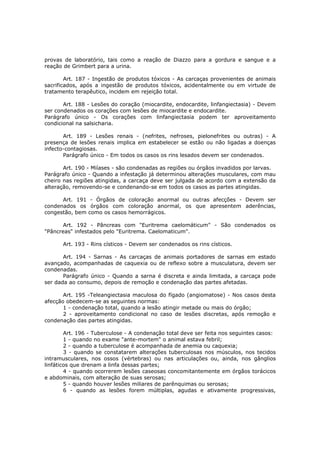 provas de laboratório, tais como a reação de Diazzo para a gordura e sangue e a
reação de Grimbert para a urina.

        Art. 187 - Ingestão de produtos tóxicos - As carcaças provenientes de animais
sacrificados, após a ingestão de produtos tóxicos, acidentalmente ou em virtude de
tratamento terapêutico, incidem em rejeição total.

       Art. 188 - Lesões do coração (miocardite, endocardite, linfangiectasia) - Devem
ser condenados os corações com lesões de miocardite e endocardite.
Parágrafo único - Os corações com linfangiectasia podem ter aproveitamento
condicional na salsicharia.

       Art. 189 - Lesões renais - (nefrites, nefroses, pielonefrites ou outras) - A
presença de lesões renais implica em estabelecer se estão ou não ligadas a doenças
infecto-contagiosas.
       Parágrafo único - Em todos os casos os rins lesados devem ser condenados.

       Art. 190 - Miíases - são condenadas as regiões ou órgãos invadidos por larvas.
Parágrafo único - Quando a infestação já determinou alterações musculares, com mau
cheiro nas regiões atingidas, a carcaça deve ser julgada de acordo com a extensão da
alteração, removendo-se e condenando-se em todos os casos as partes atingidas.

      Art. 191 - Órgãos de coloração anormal ou outras afecções - Devem ser
condenados os órgãos com coloração anormal, os que apresentem aderências,
congestão, bem como os casos hemorrágicos.

       Art. 192 - Pâncreas com "Euritrema caelomáticum" - São condenados os
"Pâncreas" infestados pelo "Euritrema. Caelomaticum".

      Art. 193 - Rins císticos - Devem ser condenados os rins císticos.

       Art. 194 - Sarnas - As carcaças de animais portadores de sarnas em estado
avançado, acompanhadas de caquexia ou de reflexo sobre a musculatura, devem ser
condenadas.
       Parágrafo único - Quando a sarna é discreta e ainda limitada, a carcaça pode
ser dada ao consumo, depois de remoção e condenação das partes afetadas.

       Art. 195 -Teleangiectasia maculosa do fígado (angiomatose) - Nos casos desta
afecção obedecem-se as seguintes normas:
       1 - condenação total, quando a lesão atingir metade ou mais do órgão;
       2 - aproveitamento condicional no caso de lesões discretas, após remoção e
condenação das partes atingidas.

        Art. 196 - Tuberculose - A condenação total deve ser feita nos seguintes casos:
        1 - quando no exame "ante-mortem" o animal estava febril;
        2 - quando a tuberculose é acompanhada de anemia ou caquexia;
        3 - quando se constatarem alterações tuberculosas nos músculos, nos tecidos
intramusculares, nos ossos (vértebras) ou nas articulações ou, ainda, nos gânglios
linfáticos que drenam a linfa dessas partes;
        4 - quando ocorrerem lesões caseosas concomitantemente em órgãos torácicos
e abdominais, com alteração de suas serosas;
        5 - quando houver lesões miliares de parênquimas ou serosas;
        6 - quando as lesões forem múltiplas, agudas e ativamente progressivas,
 
