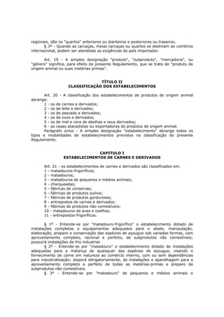 regionais, dão os "quartos" anteriores ou dianteiros e posteriores ou traseiros.
       § 3º - Quando as carcaças, meias carcaças ou quartos se destinam ao comércio
internacional, podem ser atendidas as exigências do país importador.

      Art. 19 - A simples designação "produto", "subproduto", "mercadoria", ou
"gênero" significa, para efeito do presente Regulamento, que se trata de "produto de
origem animal ou suas matérias primas".


                                TÍTULO II
                   CLASSIFICAÇÃO DOS ESTABELECIMENTOS

       Art. 20 - A classificação dos estabelecimentos de produtos de origem animal
abrange:
       1 - os de carnes e derivados;
       2 - os de leite e derivados;
       3 - os de pescado e derivados;
       4 - os de ovos e derivados;
       5 - os de mel e cera de abelhas e seus derivados;
       6 - as casas atacadistas ou exportadoras de produtos de origem animal.
       Parágrafo único - A simples designação "estabelecimento" abrange todos os
tipos e modalidades de estabelecimentos previstos na classificação do presente
Regulamento.


                              CAPITULO I
                ESTABELECIMENTOS DE CARNES E DERIVADOS

      Art. 21 - os estabelecimentos de carnes e derivados são classificados em:
      1 - matadouros-frigoríficos;
      2 - matadouros;
      3 - matadouros de pequenos e médios animais;
      4 - charqueadas;
      5 - fábricas de conservas;
      6 -.fábricas de produtos suínos;
      7 - fábricas de produtos gordurosos;
      8 - entrepostos de carnes e derivados;
      9 - fábricas de produtos não comestíveis;
      10 - matadouros de aves e coelhos;
      11 - entrepostos-frigoríficos.

       § 1º - Entende-se por "matadouro-frigorífico" o estabelecimento dotado de
instalações completas e equipamentos adequados para o abate, manipulação,
elaboração, preparo e conservação das espécies de açougue sob variadas formas, com
aproveitamento completo, racional e perfeito, de subprodutos não comestíveis;
possuirá instalações de frio industrial.
       § 2º - Entende-se por "matadouro" o estabelecimento dotado de instalações
adequadas para a matança de quaisquer das espécies de açougue, visando o
fornecimento de carne em natureza ao comércio interno, com ou sem dependências
para industrialização; disporá obrigatoriamente, de instalações e aparelhagem para o
aproveitamento completo e perfeito de todas as matérias-primas e preparo de
subprodutos não comestíveis.
       § 3º - Entende-se por "matadouro" de pequenos e médios animais o
 