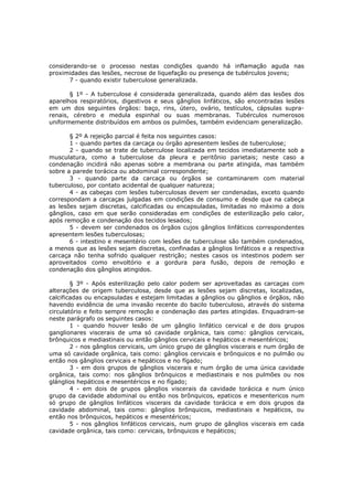 considerando-se o processo nestas condições quando há inflamação aguda nas
proximidades das lesões, necrose de liquefação ou presença de tubérculos jovens;
       7 - quando existir tuberculose generalizada.

       § 1º - A tuberculose é considerada generalizada, quando além das lesões dos
aparelhos respiratórios, digestivos e seus gânglios linfáticos, são encontradas lesões
em um dos seguintes órgãos: baço, rins, útero, ovário, testículos, cápsulas supra-
renais, cérebro e medula espinhal ou suas membranas. Tubérculos numerosos
uniformemente distribuídos em ambos os pulmões, também evidenciam generalização.

       § 2º A rejeição parcial é feita nos seguintes casos:
       1 - quando partes da carcaça ou órgão apresentem lesões de tuberculose;
       2 - quando se trate de tuberculose localizada em tecidos imediatamente sob a
musculatura, como a tuberculose da pleura e peritônio parietais; neste caso a
condenação incidirá não apenas sobre a membrana ou parte atingida, mas também
sobre a parede torácica ou abdominal correspondente;
       3 - quando parte da carcaça ou órgãos se contaminarem com material
tuberculoso, por contato acidental de qualquer natureza;
       4 - as cabeças com lesões tuberculosas devem ser condenadas, exceto quando
correspondam a carcaças julgadas em condições de consumo e desde que na cabeça
as lesões sejam discretas, calcificadas ou encapsuladas, limitadas no máximo a dois
gânglios, caso em que serão consideradas em condições de esterilização pelo calor,
após remoção e condenação dos tecidos lesados;
       5 - devem ser condenados os órgãos cujos gânglios linfáticos correspondentes
apresentem lesões tuberculosas;
       6 - intestino e mesentério com lesões de tuberculose são também condenados,
a menos que as lesões sejam discretas, confinadas a gânglios linfáticos e a respectiva
carcaça não tenha sofrido qualquer restrição; nestes casos os intestinos podem ser
aproveitados como envoltório e a gordura para fusão, depois de remoção e
condenação dos gânglios atingidos.

        § 3º - Após esterilização pelo calor podem ser aproveitadas as carcaças com
alterações de origem tuberculosa, desde que as lesões sejam discretas, localizadas,
calcificadas ou encapsuladas e estejam limitadas a gânglios ou gânglios e órgãos, não
havendo evidência de uma invasão recente do bacilo tuberculoso, através do sistema
circulatório e feito sempre remoção e condenação das partes atingidas. Enquadram-se
neste parágrafo os seguintes casos:
        1 - quando houver lesão de um gânglio linfático cervical e de dois grupos
ganglionares viscerais de uma só cavidade orgânica, tais como: gânglios cervicais,
brônquicos e mediastinais ou então gânglios cervicais e hepáticos e mesentéricos;
        2 - nos gânglios cervicais, um único grupo de gânglios viscerais e num órgão de
uma só cavidade orgânica, tais como: gânglios cervicais e brônquicos e no pulmão ou
então nos gânglios cervicais e hepáticos e no fígado;
        3 - em dois grupos de gânglios viscerais e num órgão de uma única cavidade
orgânica, tais como: nos gânglios brônquicos e mediastinais e nos pulmões ou nos
glánglios hepáticos e mesentéricos e no fígado;
        4 - em dois de grupos gânglios viscerais da cavidade torácica e num único
grupo da cavidade abdominal ou então nos brônquicos, epaticos e mesentericos num
só grupo de gânglios linfáticos viscerais da cavidade torácica e em dois grupos da
cavidade abdominal, tais como: gânglios brônquicos, mediastinais e hepáticos, ou
então nos brônquicos, hepáticos e mesentéricos;
        5 - nos gânglios linfáticos cervicais, num grupo de gânglios viscerais em cada
cavidade orgânica, tais como: cervicais, brônquicos e hepáticos;
 