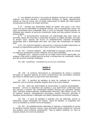 6 - nos gânglios cervicais e num grupo de gânglios viscerais em cada cavidade
orgânica, com focos discretos e perfeitamente limitados no fígado, especialmente
quando se trata de suínos, pois as lesões tuberculosas do fígado são nesta espécie
consideradas primárias e de origem alimentar.

        § 4º - carcaças que apresentem lesões de caráter mais grave e em maior
número do que as assinaladas no parágrafo anterior, não se enquadrando, porém, nos
casos enumerados para condenação total, a juízo da Inspeção Federal poderão ser
utilizadas para preparo de gorduras comestíveis, desde que seja possível remover as
partes lesadas.
        § 5º - O aproveitamento condicional, por esterilização pelo calor, pode ser
permitido, depois de removidas e condenadas as partes ou órgãos alterados, em todos
os demais casos. Quando não houver no estabelecimento industrial instalações
apropriadas para a esterilização pelo calor, tais casos são considerados de rejeição
total.
        § 6º - Em nenhuma hipótese e seja qual for a natureza da lesão tuberculosa, as
carcaças correspondentes poderão servir para comércio internacional.

      Art. 197 - Tumores malignos - São condenadas as carcaças, partes de carcaça
ou órgão que apresentem tumores malignos, com ou sem metástase.
      Parágrafo único - Quando o tumor de um órgão interno tenha repercussão, por
qualquer modo sobre o estado geral do animal, a carcaça deve ser condenada, mesmo
que não se tenha verificado metástase.

       Art. 198 - Uronefrose - Condenam-se os rins com uronefrose.


                                       SEÇÃO II
                                       Eqüídeos

       Art. 199 - O comércio internacional ou interestadual de carnes e produtos
derivados de eqüídeos depende de prévio consentimento das autoridades sanitárias
dos Países ou Estados para os quais forem eles destinados.

       Art. 200 - O sacrifício de eqüídeos só pode ser realizado em matadouros
especiais, com as mesmas condições exigidas para os de outras espécies.

       Art. 201 - Além das enfermidades já mencionadas no capítulo Generalidades -
Bovídeos - comuns ou específicas aos eqüídeos e que determinam condenação total
das carcaças e vísceras, são consideradas também doenças que acarretam rejeição
total: meningite cérebro-espinhal, encéfalomielite infecciosa, febre tifóide, durina, mal
de cadeiras, azotúria, hemoglobinúria paroxística, anemia infecciosa, garrotilho e
quaisquer outras doenças e alterações com lesões inflamatórias ou tumores malignos.

       Art. 202 - A carne de eqüídeos e produtos com ela elaborada, parcial ou
totalmente, exigem declaração nos rótulos: "Carne de Eqüídeo, ou preparado com
Carne de Eqüídeos ou contém Carne de Eqüídeos."

      Art. 203 - Os estabelecimentos destinados à matança e manipulação de carnes
de eqüídeos exibirão letreiros visíveis, cujas dimensões jamais poderão ser menores
que qualquer outro existente, esclarecendo: "Aqui se abatem eqüídeos" ou "Aqui se
prepara produto com carne de eqüídeos".
 