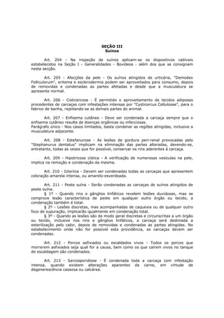 SEÇÃO III
                                      Suínos

       Art. 204 - Na inspeção de suínos aplicam-se os dispositivos cabíveis
estabelecidos na Seção I - Generalidades - Bovídeos - além dos que se consignam
nesta secção.

        Art. 205 - Afecções da pele - Os suínos atingidos de urticária, "Demodex
Folliculorum", eritema e esclerodermia podem ser aproveitados para consumo, depois
de removidas e condenadas as partes afetadas e desde que a musculatura se
apresente normal.

       Art. 206 - Cisticercose - É permitido o aproveitamento de tecidos adiposos
procedentes de carcaças com infestações intensas por "Cysticercus Cellulosae", para o
fabrico de banha, rejeitando-se as demais partes do animal.

       Art. 207 - Enfisema cutâneo - Deve ser condenada a carcaça sempre que o
enfisema cutâneo resulte de doenças orgânicas ou infecciosas.
Parágrafo único - Nos casos limitados, basta condenar as regiões atingidas, inclusive a
musculatura adjacente.

       Art. 208 - Estefanurose - As lesões de gordura peri-renal provocadas pelo
"Stephanurus dentatus" implicam na eliminação das partes alteradas, devendo-se,
entretanto, todas as vezes que for possível, conservar os rins aderentes á carcaça.

       Art. 209 - Hipotricose cística - A verificação de numerosas vesículas na pele,
implica na remoção e condenação da mesma.

       Art. 210 - Icterícia - Devem ser condenadas todas as carcaças que apresentem
coloração amarela intensa, ou amarelo-esverdeada.

        Art. 211 - Peste suína - Serão condenadas as carcaças de suínos atingidos de
peste suína.
        § 1º - Quando rins e gânglios linfáticos revelem lesões duvidosas, mas se
comprove lesão característica de peste em qualquer outro órgão ou tecido, a
condenação também é total.
        § 2º - Lesões discretas, mas acompanhadas de caquexia ou de qualquer outro
foco de supuração, implicarão igualmente em condenação total.
        § 3º - Quando as lesões são de modo geral discretas e circunscritas a um órgão
ou tecido, inclusive nos rins e gânglios linfáticos, a carcaça será destinada a
esterilização pelo calor, depois de removidas e condenadas as partes atingidas. No
estabelecimento onde não for possível esta providência, as carcaças devem ser
condenadas.

       Art. 212 - Porcos asfixiados ou escaldados vivos - Todos os porcos que
morrerem asfixiados seja qual for a causa, bem como os que caírem vivos no tanque
de escaldagem são condenados.

       Art. 213 - Sarcosporidiose - É condenada toda a carcaça com infestação
intensa, quando existem alterações aparentes da carne, em virtude de
degenerescência caseosa ou calcárea.
 