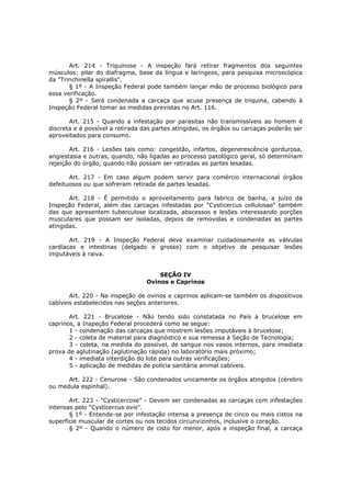 Art. 214 - Triquinose - A inspeção fará retirar fragmentos dos seguintes
músculos: pilar do diafragma, base da língua e laríngeos, para pesquisa microscópica
da "Trinchinella spirallis".
       § 1º - A Inspeção Federal pode também lançar mão de processo biológico para
essa verificação.
       § 2º - Será condenada a carcaça que acuse presença de triquina, cabendo à
Inspeção Federal tomar as medidas previstas no Art. 116.

       Art. 215 - Quando a infestação por parasitas não transmissíveis ao homem é
discreta e é possível a retirada das partes atingidas, os órgãos ou carcaças poderão ser
aproveitados para consumo.

       Art. 216 - Lesões tais como: congestão, infartos, degenerescência gordurosa,
angiestasia e outras, quando, não ligadas ao processo patológico geral, só determinam
rejeição do órgão, quando não possam ser retiradas as partes lesadas.

       Art. 217 - Em caso algum podem servir para comércio internacional órgãos
defeituosos ou que sofreram retirada de partes lesadas.

       Art. 218 - É permitido o aproveitamento para fabrico de banha, a juízo da
Inspeção Federal, além das carcaças infestadas por "Cysticercus cellulosae" também
das que apresentem tuberculose localizada, abscessos e lesões interessando porções
musculares que possam ser isoladas, depois de removidas e condenadas as partes
atingidas.

       Art. 219 - A Inspeção Federal deve examinar cuidadosamente as válvulas
cardíacas e intestinas (delgado e grosso) com o objetivo de pesquisar lesões
imputáveis à raiva.


                                     SEÇÃO IV
                                 Ovinos e Caprinos

       Art. 220 - Na inspeção de ovinos e caprinos aplicam-se também os dispositivos
cabíveis estabelecidos nas seções anteriores.

       Art. 221 - Brucelose - Não tendo sido constatada no País a brucelose em
caprinos, a Inspeção Federal procederá como se segue:
       1 - condenação das carcaças que mostrem lesões imputáveis à brucelose;
       2 - coleta de material para diagnóstico e sua remessa à Seção de Tecnologia;
       3 - coleta, na medida do possível, de sangue nos vasos internos, para imediata
prova de aglutinação (aglutinação rápida) no laboratório mais próximo;
       4 - imediata interdição do lote para outras verificações;
       5 - aplicação de medidas de polícia sanitária animal cabíveis.

      Art. 222 - Cenurose - São condenados unicamente os órgãos atingidos (cérebro
ou medula espinhal).

       Art. 223 - "Cysticercose" - Devem ser condenadas as carcaças com infestações
intensas pelo "Cysticercus ovis".
       § 1º - Entende-se por infestação intensa a presença de cinco ou mais cistos na
superfície muscular de cortes ou nos tecidos circunvizinhos, inclusive o coração.
       § 2º - Quando o número de cisto for menor, após a inspeção final, a carcaça
 