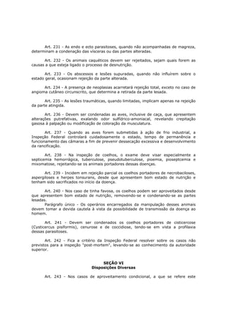 Art. 231 - As endo e ecto parasitoses, quando não acompanhadas de magreza,
determinam a condenação das vísceras ou das partes alteradas.

      Art. 232 - Os animais caquéticos devem ser rejeitados, sejam quais forem as
causas a que esteja ligado o processo de desnutrição.

       Art. 233 - Os abscessos e lesões supuradas, quando não influírem sobre o
estado geral, ocasionam rejeição da parte alterada.

      Art. 234 - A presença de neoplasias acarretará rejeição total, exceto no caso de
angioma cutâneo circunscrito, que determina a retirada da parte lesada.

       Art. 235 - As lesões traumáticas, quando limitadas, implicam apenas na rejeição
da parte atingida.

       Art. 236 - Devem ser condenadas as aves, inclusive de caça, que apresentem
alterações putrefativas, exalando odor sulfídrico-amoniacal, revelando crepitação
gasosa à palpação ou modificação de coloração da musculatura.

       Art. 237 - Quando as aves forem submetidas à ação de frio industrial, a
Inspeção Federal controlará cuidadosamente o estado, tempo de permanência e
funcionamento das câmaras a fim de prevenir dessecação excessiva e desenvolvimento
da rancificação.

       Art. 238 - Na inspeção de coelhos, o exame deve visar especialmente a
septicemia hemorrágica, tuberculose, pseudotuberculose, pioemia, pioseptcemia e
mixomatose, rejeitando-se os animais portadores dessas doenças.

       Art. 239 - Incidem em rejeição parcial os coelhos portadores de necrobaciloses,
aspergiloses e herpes tonsurans, desde que apresentem bom estado de nutrição e
tenham sido sacrificados no início da doença.

       Art. 240 - Nos caso de tinha favosa, os coelhos podem ser aproveitados desde
que apresentem bom estado de nutrição, removendo-se e condenando-se as partes
lesadas.
       Parágrafo único - Os operários encarregados da manipulação desses animais
devem tomar a devida cautela à vista da possibilidade de transmissão da doença ao
homem.

       Art. 241 - Devem ser condenados os coelhos portadores de cisticercose
(Cysticercus pisiformis), cenurose e de coccidiose, tendo-se em vista a profilaxia
dessas parasitoses.

       Art. 242 - Fica a critério da Inspeção Federal resolver sobre os casos não
previstos para a inspeção "post-mortem", levando-se ao conhecimento da autoridade
superior.


                                    SEÇÃO VI
                               Disposições Diversas

      Art. 243 - Nos casos de aproveitamento condicional, a que se refere este
 