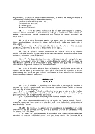 Regulamento, os produtos deverão ser submetidos, a critério da Inspeção Federal a
uma das seguintes operações de beneficiamento;
      1 - esterilização ou fusão pelo calor;
      2 - tratamento pelo frio;
      3 - salgamento;
      4 - rebeneficiamento

      Art. 244 - Todas as carnes, inclusive as de ave bem como órgãos e vísceras,
antes de serem recolhidas às câmaras frias onde já se encontrem outras matérias-
primas, armazenadas, devem permanecer por espaço de tempo suficiente na
antecâmara.

       Art. 245 - A Inspeção Federal exigirá que as carcaças ou partes de carcaças
sejam penduradas nas câmaras com espaço suficiente entre cada peça e entre elas e
as paredes.
       Parágrafo único - A carne estivada deve ser depositada sobre estrados
gradeados, proibindo-se depositá-la diretamente sobre o piso.

      Art. 246 - É proibido recolher novamente ás câmaras produtos de origem
animal que delas tenham sido retirados e que passarem algum tempo em temperatura
ambiente, a juízo da Inspeção Federal.

       Art. 247 - As dependências donde as matérias-primas são manipuladas por
qualquer forma devem estar providas de recipientes para recolhimento de restos ou
recortes que venham a ter contato com o piso, material esse que será condenado e
destinado ao preparo de subprodutos não comestíveis.

        Art. 248 - A Inspeção Federal deve providenciar, sempre que necessário, a
desinfecção de salas e equipamentos bem como determinar os cuidados a serem
dispensados aos operários que tenham manipulado animais atingidos de doenças
infecciosas transmissíveis ao homem.


                                   CAPÍTULO IV
                                    TRIPARIA

       Art. 249 - A triparia é o departamento destinado à manipulação, limpeza e
preparo para melhor apresentação ou subseqüente tratamento dos órgãos e vísceras
retiradas dos animais abatidos.
       § 1º - A Inspeção Federal providenciará para que a abertura dos órgãos
abdominais se faça tão distante quanto possível do local das demais manipulações,
preferentemente em compartimentos separados.
       § 2º - É proibida qualquer manipulação de couros e peles na triparia.

       Art. 250 - São considerados produtos de triparia as cabeças, miolos, línguas,
mocotós, esôfagos e todas as vísceras e órgãos, torácicos e abdominais, não rejeitados
pela Inspeção Federal.

       Art. 251 - Os intestinos não podem ser empregados na composição de produtos
alimentícios; os de bovinos, suínos, ovinos e caprinos podem ser utilizados como
envoltório para embutidos.
       § 1º - Para seu aproveitamento é necessário que sejam convenientemente
raspados e lavados, considerando-se como processos usuais de conservação a
 