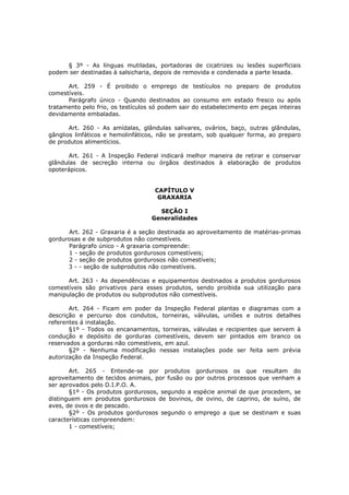 § 3º - As línguas mutiladas, portadoras de cicatrizes ou lesões superficiais
podem ser destinadas à salsicharia, depois de removida e condenada a parte lesada.

      Art. 259 - É proibido o emprego de testículos no preparo de produtos
comestíveis.
      Parágrafo único - Quando destinados ao consumo em estado fresco ou após
tratamento pelo frio, os testículos só podem sair do estabelecimento em peças inteiras
devidamente embaladas.

       Art. 260 - As amídalas, glândulas salivares, ovários, baço, outras glândulas,
gânglios linfáticos e hemolinfáticos, não se prestam, sob qualquer forma, ao preparo
de produtos alimentícios.

       Art. 261 - A Inspeção Federal indicará melhor maneira de retirar e conservar
glândulas de secreção interna ou órgãos destinados à elaboração de produtos
opoterápicos.


                                    CAPÍTULO V
                                     GRAXARIA

                                     SEÇÃO I
                                   Generalidades

      Art. 262 - Graxaria é a seção destinada ao aproveitamento de matérias-primas
gordurosas e de subprodutos não comestíveis.
      Parágrafo único - A graxaria compreende:
      1 - seção de produtos gordurosos comestíveis;
      2 - seção de produtos gordurosos não comestíveis;
      3 - - seção de subprodutos não comestíveis.

      Art. 263 - As dependências e equipamentos destinados a produtos gordurosos
comestíveis são privativos para esses produtos, sendo proibida sua utilização para
manipulação de produtos ou subprodutos não comestíveis.

       Art. 264 - Ficam em poder da Inspeção Federal plantas e diagramas com a
descrição e percurso dos condutos, torneiras, válvulas, uniões e outros detalhes
referentes á instalação.
       §1º - Todos os encanamentos, torneiras, válvulas e recipientes que servem à
condução e depósito de gorduras comestíveis, devem ser pintados em branco os
reservados a gorduras não comestíveis, em azul.
       §2º - Nenhuma modificação nessas instalações pode ser feita sem prévia
autorização da Inspeção Federal.

       Art. 265 - Entende-se por produtos gordurosos os que resultam do
aproveitamento de tecidos animais, por fusão ou por outros processos que venham a
ser aprovados pelo D.I.P.O. A.
       §1º - Os produtos gordurosos, segundo a espécie animal de que procedem, se
distinguem em produtos gordurosos de bovinos, de ovino, de caprino, de suíno, de
aves, de ovos e de pescado.
       §2º - Os produtos gordurosos segundo o emprego a que se destinam e suas
características compreendem:
       1 - comestíveis;
 