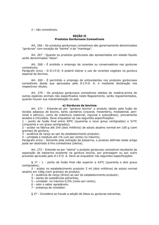 2 - não comestíveis.

                                   SEÇÃO II
                        Produtos Gordurosos Comestíveis

      Art. 266 - Os produtos gordurosos comestíveis são genericamente denominados
"gorduras" com exceção da "banha" e da "manteiga".

       Art. 267 - Quando os produtos gordurosos são apresentados em estado líquido
serão denominados "óleos".

       Art. 268 - É proibido o emprego de corantes ou conservadores nas gorduras
comestíveis.
Parágrafo único - O D.I.P.O. A poderá tolerar o uso de corantes vegetais na gordura
especial de bovinos.

       Art. 269 - É permitido o emprego de antioxidantes nos produtos gordurosos
comestíveis desde que aprovados pelo D.I.P.O. A. e mediante declaração nos
respectivos rótulos.

       Art. 270 - Os produtos gordurosos comestíveis obtidos de matéria-prima de
outras espécies animais não especificados neste Regulamento, serão regulamentados,
quando houver sua industrialização no país.

                               a) Gorduras de bovinos
       Art. 271 - Entende-se por "gordura bovina" o produto obtido pela fusão de
tecidos adiposos de bovino, tanto cavitários (visceral, mesentério, mediastinal, peri-
renal e pélvico), como de cobertura (esternal, inguinal e subcutâneo), previamente
lavados e triturados. Deve enquadrar-se nas seguintes especificações:
1 - ponto de fusão final entre 49ºC (quarenta e nove graus centígrados) e 51ºC
(cinquenta e um graus centígrados);
2 - acidez na fábrica até 2ml (dois mililitros) de soluto alcalino normal em 100 g (cem
gramas) de gordura;
3 - ausência de ranço ao sair do estabelecimento produtor;
4 - umidade e resíduos até 1% (um por cento) no máximo;
Parágrafo único - Somente pela extração da estearina, o produto definido neste artigo
pode ser destinado à fins comestíveis (oleína).

      Art. 272 - Entende-se por "oleína" o produto gorduroso comestível resultante da
separação da estearina existente na gordura bovina, por prensagem ou por outro
processo aprovado pelo D.I.P.O. A. Deve se enquadrar nas seguintes especificações:

        § 1º - 1 - ponto de fusão final não superior a 42ºC (quarenta e dois graus
centígrados);
        2 - acidez no estabelecimento produtor 2 ml (dois mililitros) de soluto normal
alcalino em 100g (cem gramas) do produto;
        3 - ausência de ranço (Kreis) ao sair do estabelecimento produtor;
        4 - isento de substâncias estranhas;
        5 - umidade: no máximo 0,5% (meio por cento);
        6 - odor e sabor agradáveis;
        7 - presença de revelador.

      § 2º - Considera-se fraude a adição de óleos ou gorduras estranhas.
 