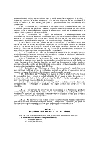 estabelecimento dotado de instalações para o abate e industrialização de: a) suínos; b)
ovinos; c) caprinos; d) aves e coelhos; e) caça de pêlo, dispondo de frio industrial e, a
juízo do D.I.P.O.A., de instalações para o aproveitamento de subprodutos não
comestíveis.
       § 4º - Entende-se por "charqueada" o estabelecimento que realiza matança com
o objetivo principal de produzir charque, dispondo obrigatoriamente de instalações
próprias para o aproveitamento integral e perfeito de todas as matérias-primas e
preparo de subprodutos não comestíveis.
       § 5º - Entende-se por "fábrica de conservas" o estabelecimento que
industrialize a carne de variadas espécies de açougue, com ou sem sala de matança
anexa, e em qualquer dos casos seja dotado de instalações de frio industrial e
aparelhagem adequada para o preparo de subprodutos não comestíveis.
       § 6º - Entende-se por "fábrica de produtos suínos", o estabelecimento que
dispõe de sala de matança e demais dependências, industrialize animais da espécie
suína e, em escala estritamente necessária aos seus trabalhos, animais de outras
espécies; disponha de instalações de frio industrial e aparelhagem adequada ao
aproveitamento completo de subprodutos não comestíveis.
       § 7º - Entende-se por "fábrica de produtos gordurosos" os estabelecimentos
destinados exclusivamente ao preparo de gorduras, excluída a manteiga, adicionadas
ou não de matérias-primas de origem vegetal.
       § 8º - Entende-se por "entreposto de carnes e derivados" o estabelecimento
destinado ao recebimento, guarda, conservação, acondicionamento e distribuição de
carnes frescas ou frigorificadas das diversas espécies de açougue e outros produtos
animais, dispondo ou não de dependências anexas para a industrialização, atendidas
as exigências necessárias, a juízo do D.I.P.O. A;
       § 9º - Entende-se por "fábrica de produtos não comestíveis" o estabelecimento
que manipula matérias-primas e resíduos de animais de várias procedências, para o
preparo exclusivo de produtos não utilizados na alimentação humana.
       § 10 - Entende-se por "matadouro de aves e coelhos" o estabelecimento dotado
de instalações para o abate e industrialização de: a) aves e caça de penas e b)
coelhos, dispondo de frio industrial e, a juízo do D.I.P.O. A; de instalações para o
aproveitamento de subprodutos não comestíveis.
       § 11 - Entende-se por "entreposto-frigorifico" o estabelecimento destinado,
principalmente, à estocagem de produtos de origem animal pelo emprego de frio
industrial.

       Art. 22 - As fábricas de conservas, as charqueadas e as fábricas de produtos
suínos, registradas no D.I.P.O.A., poderão fornecer carnes frescas ou frigorificadas aos
mercados de consumo da localidade onde estiverem localizadas, desde que a medida
atenda aos interesses da Municipalidade.

        Art. 23 - Na constituição de razões sociais ou denominação de estabelecimentos
que industrializem produtos de origem animal, a designação "frigorífico", só pode ser
incluída quando plenamente justificada pela exploração do frio industrial.


                                CAPÍTULO II
                   ESTABELECIMENTOS DE LEITE E DERIVADOS

       Art. 24 - Os estabelecimentos do leite e derivados são classificados em:
       1 - Propriedades rurais, compreendendo:
              a) fazendas leiteiras;
              b) estábulos leiteiros;
 