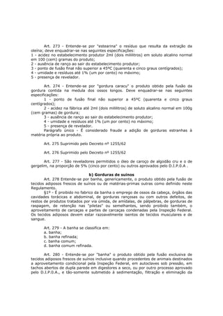 Art. 273 - Entende-se por "estearina" o resíduo que resulta da extração da
oleína; deve enquadrar-se nas seguintes especificações:
1 - acidez no estabelecimento produtor 2ml (dois mililitros) em soluto alcalino normal
em 100 (cem) gramas do produto;
2 - ausência de ranço ao sair do estabelecimento produtor;
3 - ponto de fusão final não superior a 45ºC (quarenta e cinco graus centígrados);
4 - umidade e resíduos até 1% (um por cento) no máximo;
5 - presença de revelador.

       Art. 274 - Entende-se por "gordura caracu" o produto obtido pela fusão da
gordura contida na medula dos ossos longos. Deve enquadrar-se nas seguintes
especificações:
       1 - ponto de fusão final não superior a 45ºC (quarenta e cinco graus
centígrados);
       2 - acidez na fábrica até 2ml (dois mililitros) de soluto alcalino normal em 100g
(cem gramas) de gordura;
       3 - ausência de ranço ao sair do estabelecimento produtor;
       4 - umidade e resíduos até 1% (um por cento) no máximo;
       5 - presença de revelador.
       Parágrafo único - É considerado fraude a adição de gorduras estranhas à
matéria própria ao produto.

       Art. 275 Suprimido pelo Decreto nº 1255/62

       Art. 276 Suprimido pelo Decreto nº 1255/62

       Art. 277 - São reveladores permitidos o óleo de caroço de algodão cru e o de
gergelim, na proporção de 5% (cinco por cento) ou outros aprovados pelo D.I.P.0.A .

                                b) Gorduras de suínos
       Art. 278 Entende-se por banha, genericamente, o produto obtido pela fusão de
tecidos adiposos frescos de suínos ou de matérias-primas outras como definido neste
Regulamento.
       §1º - É proibido no fabrico da banha o emprego de ossos da cabeça, órgãos das
cavidades torácicas e abdominal, de gorduras rançosas ou com outros defeitos, de
restos de produtos tratados por via úmida, de amídalas, de pálpebras, de gorduras de
raspagem, de retenção nas "piletas" ou semelhantes, sendo proibido também, o
aproveitamento de carcaças e partes de carcaças condenadas pela Inspeção Federal.
Os tecidos adiposos devem estar razoavelmente isentos de tecidos musculares e de
sangue.

       Art. 279 - A banha se classifica em:
       a. banha;
       b. banha refinada;
       c. banha comum;
       d. banha comum refinada.

       Art. 280 - Entende-se por "banha" o produto obtido pela fusão exclusiva de
tecidos adiposos frescos de suínos inclusive quando procedentes de animais destinados
a aproveitamento condicional pela Inspeção Federal, em autoclaves sob pressão, em
tachos abertos de dupla parede em digestores a seco, ou por outro processo aprovado
pelo D.I.P.0.A., e tão-somente submetido à sedimentação, filtração e eliminação da
 
