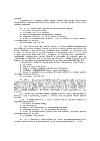 umidade.
      Parágrafo único - Permite-se para o produto referido neste artigo a cristalização
da gordura em batedores abertos de dupla parede com circulação de água fria ou outro
processo adequado.

      Art. 281 - A "Banha" deve satisfazer às seguintes especificações:
      1 - cor branca ou branco-creme;
      2 - inodora ou com odor a torresmo;
      3 - textura homogênea ou ligeiramente granulada;
      4 - umidade e resíduos - 1% (um por cento) no máximo;
      5 - acidez no estabelecimento produtor 1 ml ( um mililitro) em soluto alcalino
normal por cento, no máximo;
      6 - ausência de ranço (Kreis).

        Art. 282 - Entende-se por "banha refinada" o produto obtido exclusivamente
pela fusão dos tecidos adiposos frescos de suínos, inclusive quando procedentes de
animal destinado a aproveitamento condicional pela Inspeção, em autoclaves sob
pressão, em tachos abertos de dupla parede, em digestores a seco, ou por outro
processo aprovado pelo D.I.P.0.A., submetido a beneficiamento subseqüente:
classificação, desodorização parcial, filtração e eliminação da umidade, além da
cristalização em batedores abertos de dupla parede com circulação de água fria, sob
ação de rolo frigorífico, pelo processo "votator" ou por outro aprovado pelo D.I.P.0.A.
        Parágrafo único - A banha refinada deve satisfazer às seguintes especificações:
        1 - cor branca;
        2 - odor levemente a torresmo;
        3 - textura - pasta homogênea ou ligeiramente granulada;
        4 - umidade e resíduos 0,5% (meio por cento) no máximo;
        5 - acidez no estabelecimento produtor 2m (dois mililitros) em soluto alcalino
normal por cento, no máximo;
        6 - ausência de ranço (Kreis).

       Art. 282 -A - Entende-se por "banha comum" o produto obtido pela fusão de
tecidos adiposos frescos de suínos, de mistura com ossos, pés, recortes de bochechas,
aparas de carne e línguas, lábios, focinhos, rabos, traquéia, pâncreas, recortes de
produtos curados de suínos, esôfagos, torresmos, gordura e de decantação de tecidos
adiposos de suínos, gordura de cozinhamento e inclusive essas mesmas matérias-
primas quando procedentes de animais destinados a esse aproveitamento pela
Inspeção.
       § 1º - Permite-se o beneficiamento da banha comum de acordo com as técnicas
previstas neste Regulamento, quando o produto será designado "banha comum
refinada".
       § 2º - A banha comum ou a banha comum refinada, devem obedecer às
seguintes especificações:
       1 - cor branca ou branco-mate;
       2 - odor a torresmo;
       3 - textura: pasta homogênea ou ligeiramente granulada;
       4 - umidade e resíduos - 1% (um por cento) no máximo;
       5 - acidez no estabelecimento produtor 3ml (três mililitros) em soluto alcalino
normal por cento, no máximo
       6 - ausência de ranço (Kreis).

      Art. 283 - É permitido o beneficiamento da "banha" em estabelecimento sob a
Inspeção Federal desde que procedente de outras fábricas registradas no D.I.P.0.A.
 