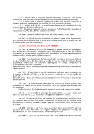 § 1º - Nestes casos a Inspeção Federal submeterá o produto a um exame
preliminar e só autorizará o beneficiamento quando considerado em boas condições.
       § 2º - Sempre que o produto a beneficiar se encontre em más condições, a
Inspetoria Federal providenciará sua inutilização como produto comestível.
       § 3 º - A juízo do D.I.P.0.A . o produto poderá retornar ao estabelecimento de
origem, para fins de rebeneficiamento.
       § 4º - No caso do parágrafo anterior, a Inspeção Federal submeterá o produto a
novos exames, antes de autorizar o rebeneficiamento.

      Art. 284 - É proibido o fabrico de banha em tacho simples, a fogo direto.

       Art. 285 - A banha que não enquadrar nas especificações deste Regulamento
será considerada imprópria para o consumo e tratada como nele se dispõe para os
produtos gordurosos não comestíveis.

      Art. 286 - Suprimido pelo Decreto nº 1255/62

       Art. 287 - É permitida a adição de estearina de banha, obtida por prensagem,
em quantidade estritamente necessária para homogeneização e dar ao produto
consistência e empastamento que permitam a embalagem em papel apergaminhado e
sua exposição à venda das condições ambientes.

       Art. 288 - Para classificação da "banha refinada" permite-se o emprego da terra
crê (terra fuller), terra de diatomáceas, carvão ativado ou ainda de misturas dessas
substâncias empregadas em condições tecnológicas de tempo, temperatura e
quantidade estritamente necessárias.
Parágrafo único - Esses produtos devem ser completamente eliminados no decorrer do
beneficiamento.

       Art. 289 - É permitido o uso de substâncias químicas para neutralizar ou
branquear a banha refinada e a banha comum, mediante prévia aprovação do
D.I.P.0.A.
Parágrafo único - Esses produtos devem ser completamente eliminados no decorrer do
beneficiamento.

       Art. 290 - A matéria-prima destinada ao preparo da banha quando não
trabalhada no mesmo dia do abate dos animais, deve ser mantida em câmaras frias
até sua fusão.
       Parágrafo único - Em todos os casos, a matéria prima será previamente lavada.

      Art. 291 - É permitido o emprego de antioxidantes na banha desde que
aprovado pelo D.I.P.0.A . , e mediante declaração nos respectivos rótulos.

       Art. 292 - A banha que ainda se encontre no estabelecimento produtor e que
por qualquer circunstância não mais se enquadre nas especificações fixadas neste
Regulamento, a juízo da Inspeção Federal, pode ser rebeneficiada pelas técnicas aqui
previstas.

       Art. 293 - Entende-se por "unto fresco ou gordura de porco em rama" a gordura
cavitária dos suínos, tais como as porções adiposas do mesentério visceral, do
envoltório dos rins e de outras vísceras, devidamente prensadas.

      Art. 294 - O "unto" ou "gordura de porco em rama" deve satisfazer às seguintes
 