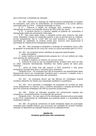 para uniformizar a tonalidade de coloração.

       Art. 300 - Permite-se o emprego de matérias-primas hidrogenadas no preparo
de compostos, bem como de antioxidantes, de emulsificantes e de outros aditivos
autorizados pelo D.I.P.0.A ., mediante declaração no rótulo.
       § 1º - Tolera-se a adição, ao composto para confeitaria, de gordura
hidrogenada de bovino na proporção máxima de 20% (vinte por cento).
       § 2º - A gordura bovina e a gordura vegetal só poderão ser submetidas à
hidrogenação depois de previamente misturadas.
       § 3º - Nos casos deste artigo, o composto pronto para consumo não pode
conter catalisador (níquel) em proporção superior a que se permite para as matérias-
primas isoladamente, isto é, 1:250. 000 (um para duzentos e cinqüenta mil); a
quantidade do catalisador no produto pronto para consumo será proporcional à
quantidade de matéria-prima hidrogenada empregada.

       Art. 301 - Nos compostos é obrigatório o emprego de reveladores como o óleo
de gergelim na proporção de 5% (cinco por cento) ou outros aprovados pelo D.I.P.O.A.

       Art. 302 - Os compostos devem satisfazer às seguintes especificações:
       1 - pasta homogênea;
       2 - acidez máxima no estabelecimento produtor de 1 ml (um mililitro) em 100g
(cem gramas) de matéria gorda;
       3 - umidade e resíduos, no máximo 1% (um por cento);
       4 - ausência de ranço ao sair do estabelecimento, produtor bem como de odor
ou sabor indicando decomposição hidrolítica dos ácidos gordos de baixo peso
molecular;
       5 - ponto de fusão final não superior a 42ºC (quarenta e dois graus
centígrados) exceção feita para o "composto para confeitaria".
       Parágrafo único - Os compostos que não se enquadrem nas especificações deste
Regulamento devem ser considerados impróprio para o consumo e tratados como o
previstos para os produtos gordurosos não comestíveis.

       Art. 303 - Os compostos devem sair das fábricas em embalagem original
inviolável indicando nos rótulos sua composição qualitativa e quantitativa.

       Art. 304 - Só é permitida a embalagem de compostos em envases de 20kg
(vinte quilogramas) no máximo, para o comércio atacadista e varejista permitindo-se
para fins industriais embalagem até 200 kg (duzentos quilogramas).

       Art. 305 - Podem ser toleradas variações nos componentes vegetais dos
compostos e, conseqüentemente, na proporção das gorduras.
       Parágrafo único - Em tais casos a firma interessada solicitará prévia autorização
ao D.I.P.0.A. esclarecendo as modificações que pretende adotar e a quantidade total
modificada à fabricar.

       Art. 306 - As gorduras comestíveis só serão embaladas depois de autorização
concedida pela Inspeção Federal, que se louvará nos resultados de controle imediato,
realizado no laboratório da Inspeção Federal junto ao estabelecimento.


                                   SEÇÃO III
                      Produtos gordurosos não comestíveis
 