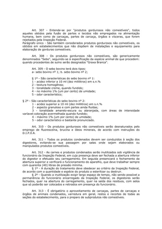 Art. 307 - Entende-se por "produtos gordurosos não comestíveis", todos
aqueles obtidos pela fusão de partes e tecidos não empregados na alimentação
humana, bem como de carcaças, partes de carcaça, órgãos e vísceras, que forem
rejeitados pela Inspeção Federal.
Parágrafo único - São também considerados produtos gordurosos não comestíveis, os
obtidos em estabelecimentos que não dispõem de instalações e equipamento para
elaboração de gorduras comestíveis.

      Art. 308 - Os produtos gordurosos não comestíveis, são genericamente
denominados "Sebo", seguindo-se à especificação da espécie animal de que procedem:
quando procedentes de suíno serão designados "Graxa Branca".

      Art. 309 - O sebo bovino terá dois tipos:
      a- sebo bovino nº 1; b. sebo bovino nº 2;

      §   1º - São características do sebo bovino nº 1:
      1   - acidez inferior a 10 ml (dez mililitros) em s.n.%
      2   - textura homogênea;
      3   - tonalidade creme, quando fundido;
      4   - no máximo 1% (um por cento) de umidade;
      5   - odor característico;

§ 2º - São características do sebo bovino nº 2:
       1 - acidez superior a 10 ml (dez mililitros) em s.n.%
       2 - aspecto granuloso e com partes ainda fluídas;
       3 - tonalidade amarelo-escura ou alaranjada, com áreas de intensidade
varíavel:coloração avermelhada quando fundido;
       4 - máximo 1% (um por cento) de umidade;
       5 - odor característico e bastante pronunciado.

       Art. 310 - Os produtos gordurosos não comestíveis serão desnaturados pelo
emprego de fluoresceína, brucina e óleos minerais, de acordo com instruções do
D.I.P.0.A.

       Art. 311 - Todos os produtos condenados devem ser conduzidos à seção dos
digestores, evitando-se sua passagem por salas onde sejam elaborados ou
manipulados produtos comestíveis.

       Art. 312 - As carnes e produtos condenados serão inutilizados sob vigilância de
funcionário da Inspeção Federal, em cuja presença deve ser fechada a abertura inferior
do digestor e efetuado seu carregamento. Em seguida presenciará o fechamento da
abertura superior e verificará o funcionamento do aparelho, que deve trabalhar sempre
com quarenta (40) libras de pressão mínima.
       § 1º - A duração do tratamento deve obedecer ao critério da Inspeção Federal,
de acordo com a quantidade e espécie do produto a esterilizar ou destruir.
       § 2º - Quando a inutilização exigir largo espaço de tempo, não sendo possível a
permanência do funcionário encarregado da Inspeção Federal, os digestores serão
fechados, quer na abertura do carregamento, quer na saída dos resíduos, com selos
que só poderão ser colocados e retirados em presença do funcionário.

       Art. 313 - É obrigatório o aproveitamento de carcaças, partes de carcaças e
órgãos de animais condenados, varredura em geral, restos e recortes de todas as
seções do estabelecimento, para o preparo de subprodutos não comestíveis.
 