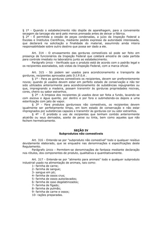 § 1º - Quando o estabelecimento não dispõe de aparelhagem, para a conveniente
secagem da tancage ela será pelo menos prensada antes de deixar a fábrica.
§ 2º - É permitida a cessão de peças condenadas, a juízo da Inspeção Federal a
Escolas e Institutos Científicos, mediante pedido expresso da autoridade interessada,
que declarará na solicitação a finalidade do material, assumindo ainda inteira
responsabilidade sobre outro destino que possa ser dado a ele.

       Art. 314 - O envasamento das gorduras comestíveis só pode ser feito em
presença de funcionários da Inspeção Federal que coletará amostra de cada partida
para controle imediato no laboratório junto ao estabelecimento.
       Parágrafo único - Verificado que o produto está de acordo com o padrão legal e
os recipientes assinalados, sob vistas da Inspeção Federal, com a marca oficial.

        Art. 315 - Só podem ser usados para acondicionamento e transporte de
gorduras, recipientes aprovados pelo D.I.P.0.A .
        § 1º - Para as gorduras comestíveis os recipientes, devem ser preferentemente
novos; quando já usados devem estar em perfeito estado de conservação e não ter
sido utilizados anteriormente para acondicionamento de substâncias repugnantes ou
que, impregnando a madeira, possam transmitir às gorduras propriedades nocivas,
cores, cheiro ou sabor estranhos.
        § 2º - A limpeza dos recipientes já usados deve ser feita a fundo, lavando-se
com escova e água quente, por dentro e por fora e submetendo-os depois a uma
esterilização com jato de vapor.
        § 3º - Para produtos gordurosos não comestíveis, os recipientes devem
igualmente ser perfeitamente limpo, em bom estado de conservação e não estar
impregnados por substâncias capazes e transmitir às gorduras cor ou odor estranhos.
        § 4º - É proibido o uso de recipientes que tenham contido anteriormente
alcatrão ou seus derivados, azeite de peixe ou tinta, bem como aqueles que não
fechem hermeticamente.


                                  SEÇÃO IV
                          Subprodutos não comestíveis

       Art. 316 - Entende-se por "subproduto não comestível" todo e qualquer resíduo
devidamente elaborado, que se enquadre nas denominações e especificações deste
Regulamento.
       Parágrafo único - Permitem-se denominações de fantasia mediante declaração
nos rótulos, dos componentes de produto, qualitativa e quantitativamente.

       Art. 317 - Entende-se por "alimento para animais" todo e qualquer subproduto
industrial usado na alimentação de animais, tais como:
       1- farinha de carne;
       2- farinha de sangue;
       3- sangue em pó;
       4- farinha de ossos crus;
       5- farinha de ossos autoclavados;
       6- farinha de osso degelatinizados;
       7- farinha de fígado;
       8- farinha de pulmão;
       9- farinha de carne e ossos;
       10- rações preparadas.
 